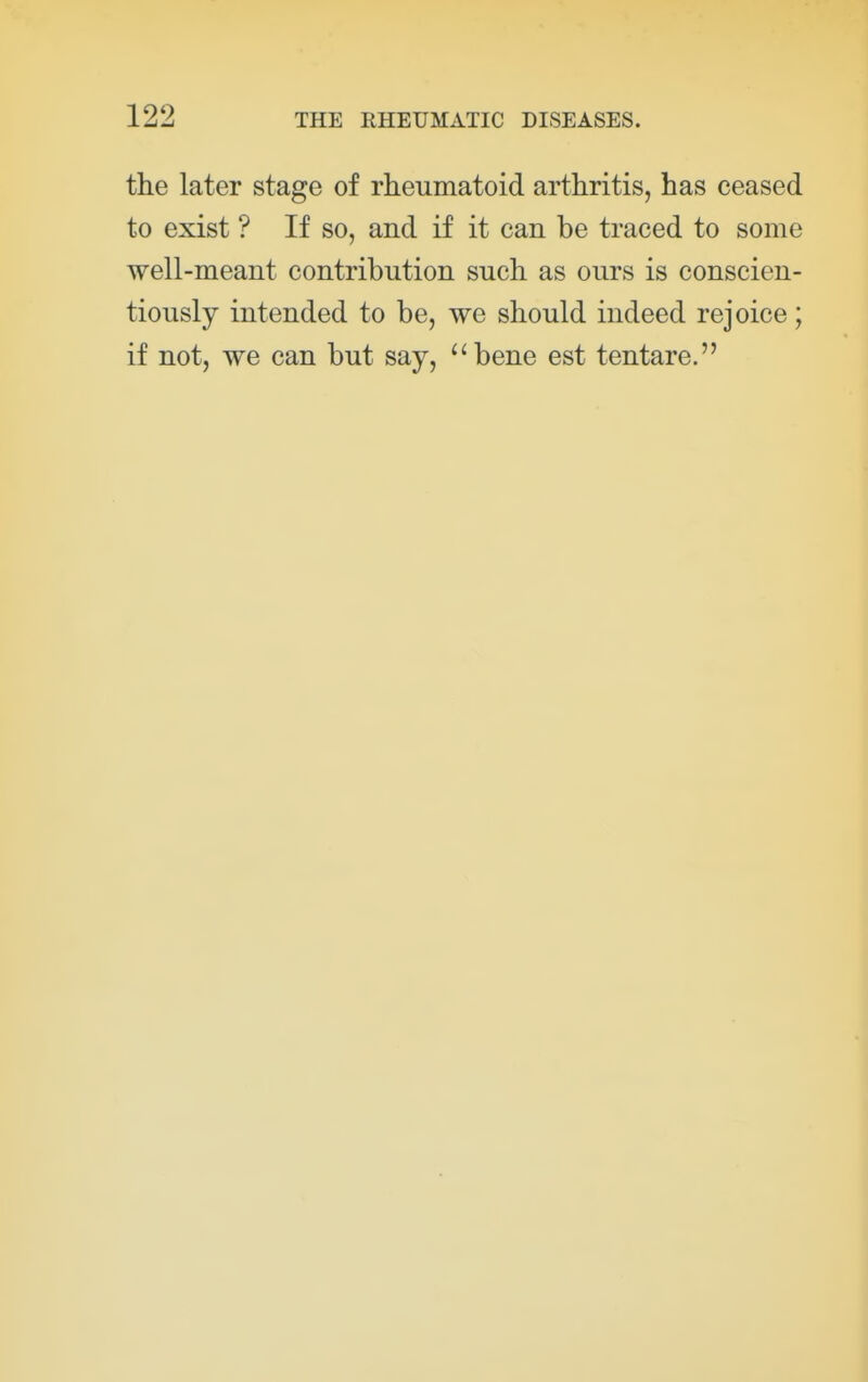 the later stage of rheumatoid arthritis, has ceased to exist ? If so, and if it can be traced to some well-meant contribution such as ours is conscien- tiously intended to be, we should indeed rejoice; if not, we can but say, bene est tentare.