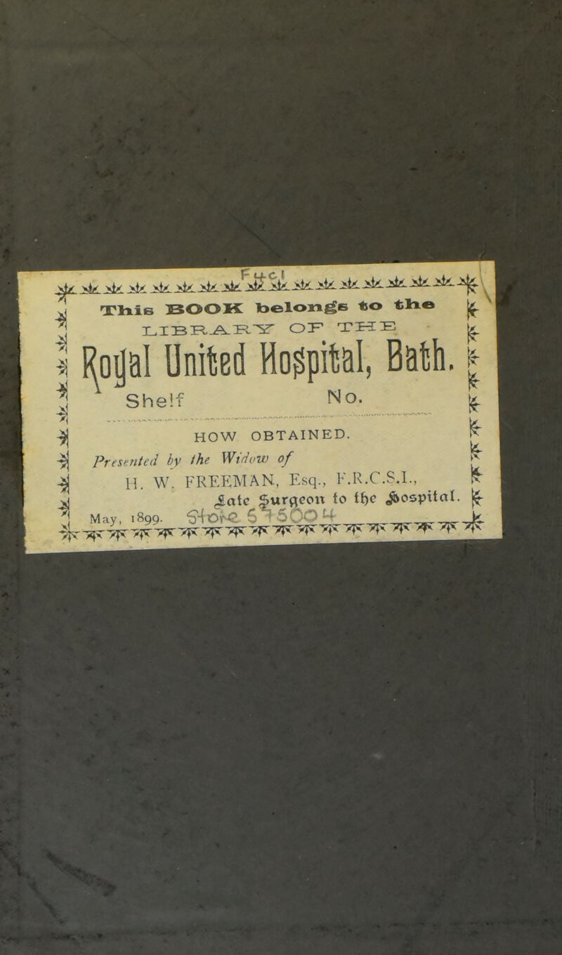 -J! BOOK toelongs to Rojal United Hospital, Batsti She: HOW OBTAINED. Presented by the Widow of 11 W. FREEMAN, Esq., F.R.C.S.I is- le- It May .899. ^\x:>^^.Q. 6 rSOO^t