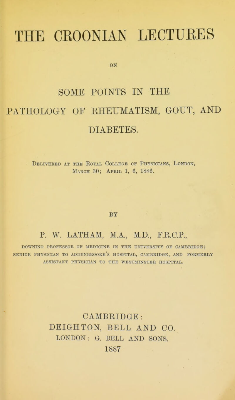 ON SOME POINTS IN THE PATHOLOGY OF RHEUMATISM, GOUT, AND DIABETES. Delivered at the Eoyal College of Physicians, London, March 30; April 1, 6, 1886. BY P. W. LATHAM, M.A., M.D., F.KC.P., DOWNING PROFESSOR OF MEDICINE IN THE UNIVERSITY OF CAMBRIDGE; SENIOR PHYSICIAN TO ADDENBROOKe's HOSPITAL, CAMBRIDGE, AND FORMERLY ASSISTANT PHYSICIAN TO THE WESTMINSTER HOSPITAL. CAMBRIDGE: DEIGHTON, BELL AND CO. LONDON: G. BELL AND SONS. 1887