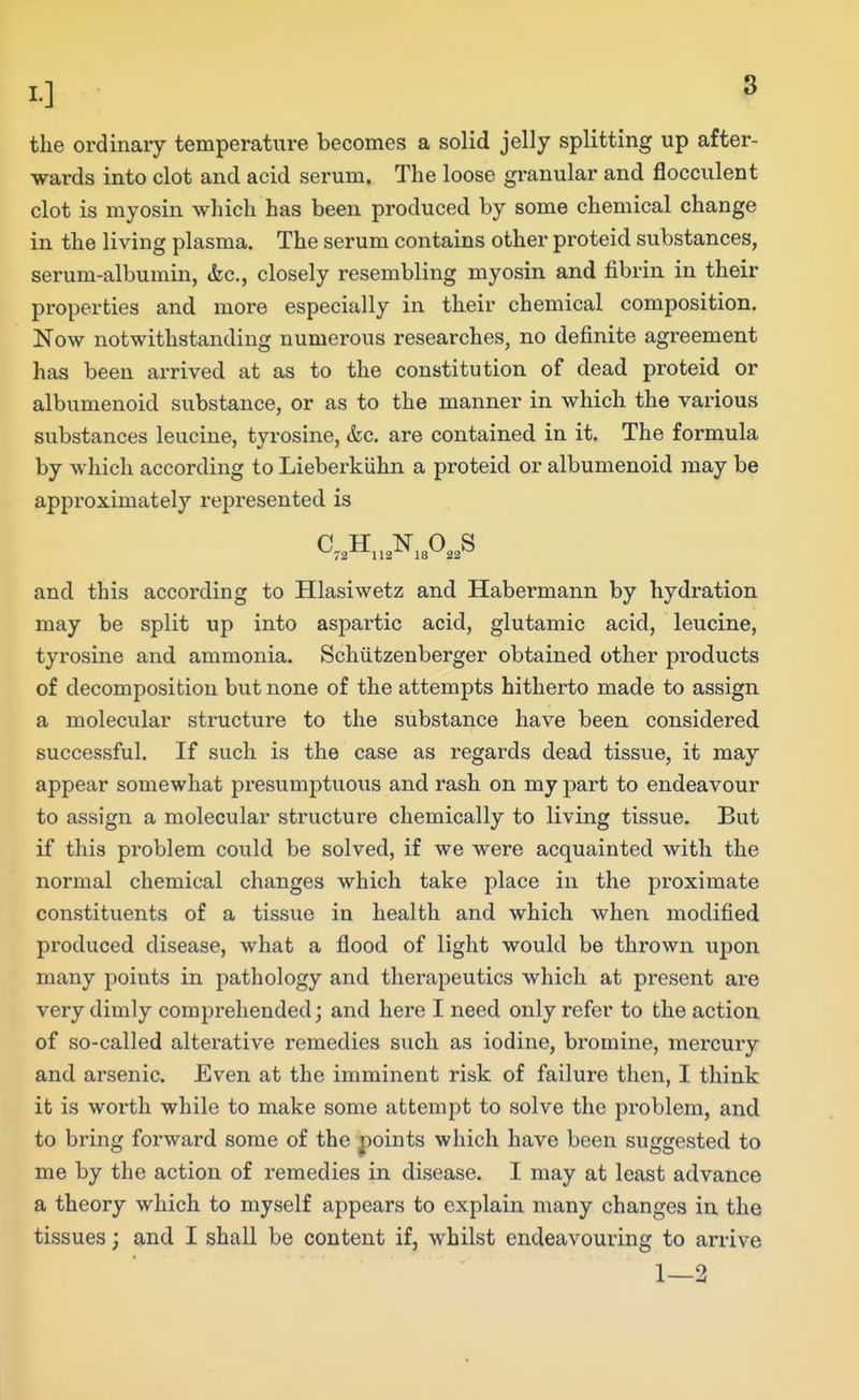 the ordinary temperature becomes a solid jelly splitting up after- wards into clot and acid serum. The loose granular and flocculent clot is myosin which has been produced by some chemical change in the living plasma. The serum contains other proteid substances, serum-albumin, &c., closely resembling myosin and fibrin in their properties and more especially in their chemical composition. Now notwithstanding numerous researches, no definite agreement has been arrived at as to the constitution of dead proteid or albumenoid substance, or as to the manner in which the various substances leucine, tyrosine, &c. are contained in it. The formula by which according to Lieberkiihn a proteid or albumenoid may be approximately represented is and this according to Hlasiwetz and Habermann by hydration may be split up into aspartic acid, glutamic acid, leucine, tyrosine and ammonia. Schiitzenberger obtained other products of decomposition but none of the attempts hitherto made to assign a molecular structure to the substance have been considered successful. If such is the case as regards dead tissue, it may appear somewhat pi*esumptuous and rash on my part to endeavour to assign a molecular structure chemically to living tissue. But if this problem could be solved, if we were acquainted with the normal chemical changes which take place in the proximate constituents of a tissue in health and which when modified produced disease, what a flood of light would be thrown upon many points in pathology and therapeutics which at present are very dimly comprehended; and here I need only refer to the action of so-called alterative remedies such as iodine, bromine, mercury and arsenic. Even at the imminent risk of failure then, I think it is worth while to make some attempt to solve the problem, and to bring forward some of the j^oints which have been suggested to me by the action of remedies in disease. I may at least advance a theory which to myself appears to explain many changes in the tissues; and I shall be content if, whilst endeavouring to arrive 1—2