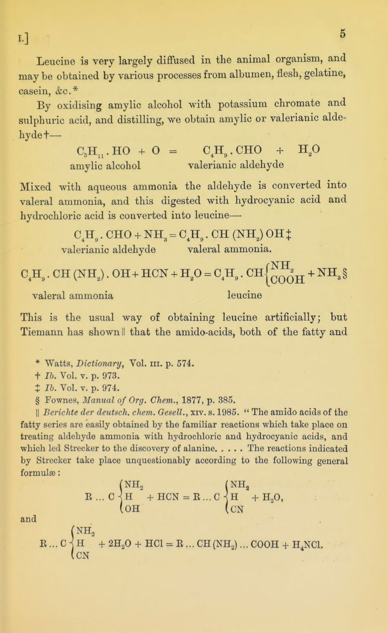 Leucine is very largely diffused in the animal organism, and may be obtained by various processes from albumen, flesh, gelatine, casein, &c.* By oxidising amylic alcohol with potassium chromate and sulphuric acid, and distilling, we obtain amylic or valerianic alde- hyde t— C,H^,.HO + O = C^H^.CHO + H,0 amylic alcohol valerianic aldehyde Mixed with aqueous ammonia the aldehyde is converted into valeral ammonia, and this digested with hydrocyanic acid and hydrochloric acid is converted into leucine— C^H^. CHO + NH3 = C^Hg. CH (NH,) 0H + valerianic aldehyde valeral ammonia. C,H,. CH (NHJ. 0H+ HCN + H,0 = C^H^. Ch|^^jj + NH3§ valeral ammonia leucine This is the usual way of obtaining leucine artificially; but Tiemann has shown II that the amido-acids, both of the fatty and * Watts, Dictionary, Vol. iii. p. 574. + lb. Vol. V. p. 973. t lb. Vol. V. p. 974. § Fownes, Manual of Org. Chem., 1877, p. 385. II Berichte der deutsch. chem. GeselL, xiv. s. 1985.  The amido acids of the fatty series are easily obtained by the familiar reactions which take place on treating aldehyde ammonia with hydrochloric and hydrocyanic acids, and which led Strecker to the discovery of alanine The reactions indicated by Strecker take place unquestionably according to the following general formul£e: (NH2 (NH3 B... c]h + HCN = E...C KH +H,0, (oh (cn and E... C H + 2H2O + HCl = B... CH (NH^)... COOH + H^NCI. (cN
