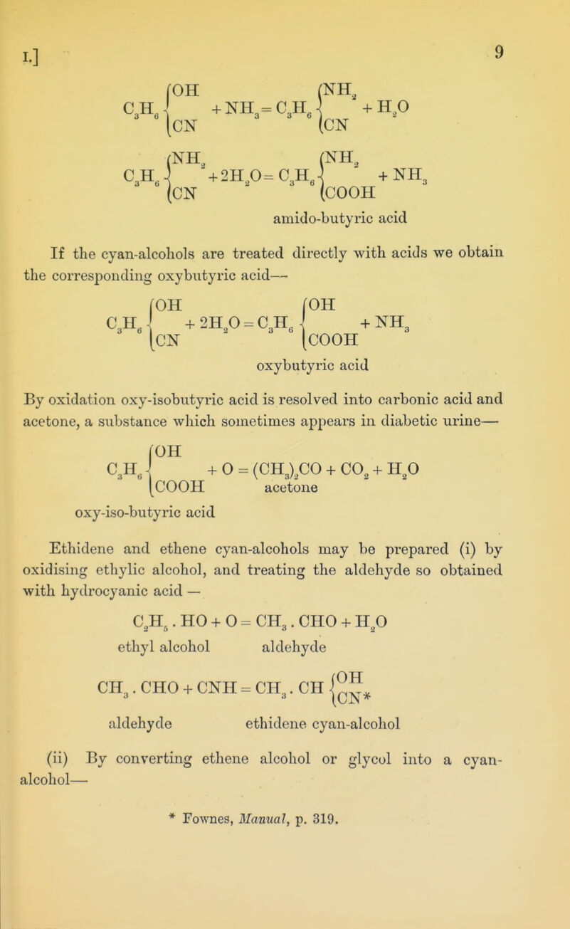 C3HJ +NH3=C3H, +HP [CN (CN (NH,. (NH..  + 2Hp=C3Hj - +NH3 (CN (COOH amido-butyric acid If the cyan-alcohols are treated directly with acids we obtain the corresponding oxybutyric acid— (OH [OH C3H' -f-2H,0 = C3Hj +NH3 [CN [COOH oxybutyric acid By oxidation oxy-isobntyric acid is resolved into carbonic acid and acetone, a substance which sometimes appears in diabetic urine— roH + O = (CH3X,C0 + CO, + H,0 [COOH acetone oxy-iso-butyrio acid Ethidene and ethene cyan-alcohols may be prepared (i) by oxidising ethylic alcohol, and treating the aldehyde so obtained with hydrocyanic acid — C.H.. HO + O = CH,. CHO + HO '2 6 ethyl alcohol aldehyde CH,. CHO + CNH = CH . CH {^^^ J 3 (CIS* aldehyde ethidene cyan-alcohol (ii) By converting ethene alcohol or glycol into a cyan- alcohol—
