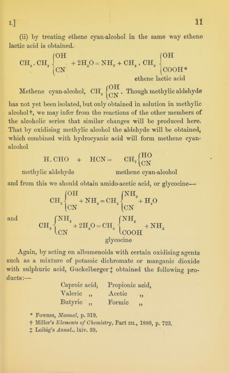 (ii) by treating ethene cyan-alcohol in the same way ethane lactic acid is obtained. CH,. CH, OH CN fOH COOH* ethene lactic acid rOH Methene cyan-alcohol, CH^ - ^„ . Though methylic aldehyde has not yet been isolated, but only obtained in solution in methylic alcohol t, we mayinfei* from the reactions of the other members of the alcoholic series that similar changes will be produced here. That by oxidisit)g methylic alcohol the aldehyde will be obtained, which combined with hydrocyanic acid will form methene cyan- alcohol H.CHO -f- HCN= ^H^l™ methylic aldehyde methene cyan-alcohol and from this we should obtain amido-acetic acid, or glycocine—■ fOH (NH CHJ +NH3 = CH, ON '+HO and fNH^ fNH CH, ] + 2Bp = CH, i + NH3 ICN ICOOH glycocine Again, by acting on albumenoids with certain oxidising agents such as a mixture of potassic dichromate or manganic dioxide with sulphuric acid, Guckelberger;}: obtained the following pro- ducts :— Caproic acid, Propionic acid, Valeric ,, Acetic Butyric „ Formic „ * Fownes, Manual, p. 319. t Miller's Elements of Chemistry, Part iii., 1880, p. 723. X Leibig's Annul., Ixiv. 39.
