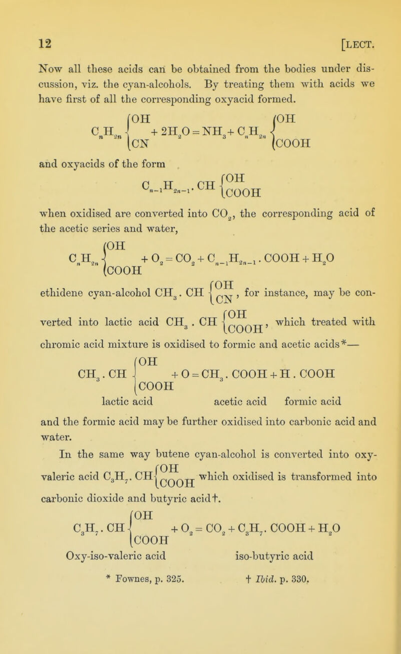 Now all these acids can be obtained from the bodies under dis- cussion, viz. the cyan-alcohols. By treating them with acids we have first of all the corresponding oxyacid formed. C H, n 2n fOH ^OH CN COOH and oxyacids of the form when oxidised are converted into C0„, the corresponding acid of the acetic series and water, (OH C H,„ ] + 0, = CO, + C _.H,„_,. COOH + H,0 (COOH roH ethidene cyan-alcohol CH3. CH | , for instance, may be con- roH verted into lactic acid CH3 . CH 1 f^r\r^xj' ^^i^h treated with chromic acid mixture is oxidised to formic and acetic acids*— ^OH CH,. CH + 0 = CH3. COOH -f- H . COOH COOH lactic acid acetic acid foi-mic acid and the formic acid may be further oxidised into carbonic acid and water. In the same way butene cyan-alcohol is converted into oxy- fOH valeric acid CoH,. CH] ^„^-,t which oxidised is ti-ansformed into ^ ^ tCOOH carbonic dioxide and butyric acidt. roH C3H^. CH i + 0^ = CO, + C3H . COOH + H,0 [COOH Oxy-iso-valeric acid iso-butyric acid * Fownes, p. 325. t Ibid. p. 330,