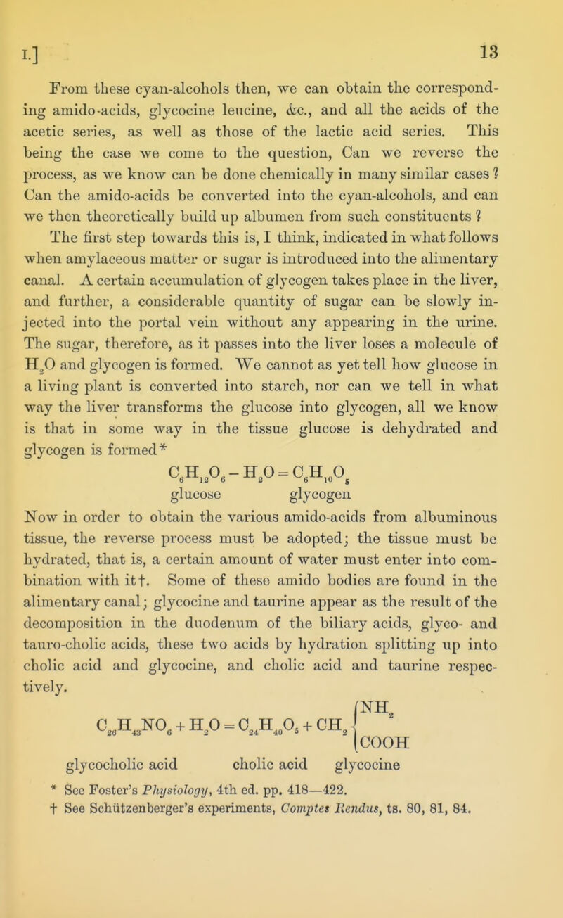 From these cyan-alcohols then, we can obtain the correspond- ing amide-acids, glycocine leucine, &c., and all the acids of the acetic series, as well as those of the lactic acid series. This being the case we come to the question. Can we reverse the process, as we know can be done chemically in many similar cases ? Can the amido-acids be converted into the cyan-alcohols, and can we then theoretically build up albumen from such constituents 1 The first step towards this is, I think, indicated in what follows when amylaceous matter or sugar is introduced into the alimentary canal. A certain accumulation of glycogen takes place in the liver, and further, a considerable quantity of sugar can be slowly in- jected into the portal vein without any appearing in the urine. The sugar, therefore, as it passes into the liver loses a molecule of H^O and glycogen is formed. VVe cannot as yet tell how glucose in a living plant is converted into starch, nor can we tell in what way the liver transforms the glucose into glycogen, all we know is that in some way in the tissue glucose is dehydrated and glycogen is formed* C«H,A-H,O^C,H,„0^ glucose glycogen Now in order to obtain the various amido-acids from albuminous tissue, the reverse process must be adopted; the tissue must be hydrated, that is, a certain amount of water must enter into com- bination with itf. Some of these amido bodies are found in the alimentary canal; glycocine and taui-ine appear as the result of the decomposition in the duodenum of the biliary acids, glyco- and tauro-cholic acids, these two acids by hydration splitting up into cholic acid and glycocine, and cholic acid and taurine respec- tively. (cOOH glycocholic acid cholic acid glycocine * See Foster's Physiology, 4th ed. pp. 418—422. t See Schiitzenberger's experiments, Com^tes Eendus, ts. 80, 81, 84.