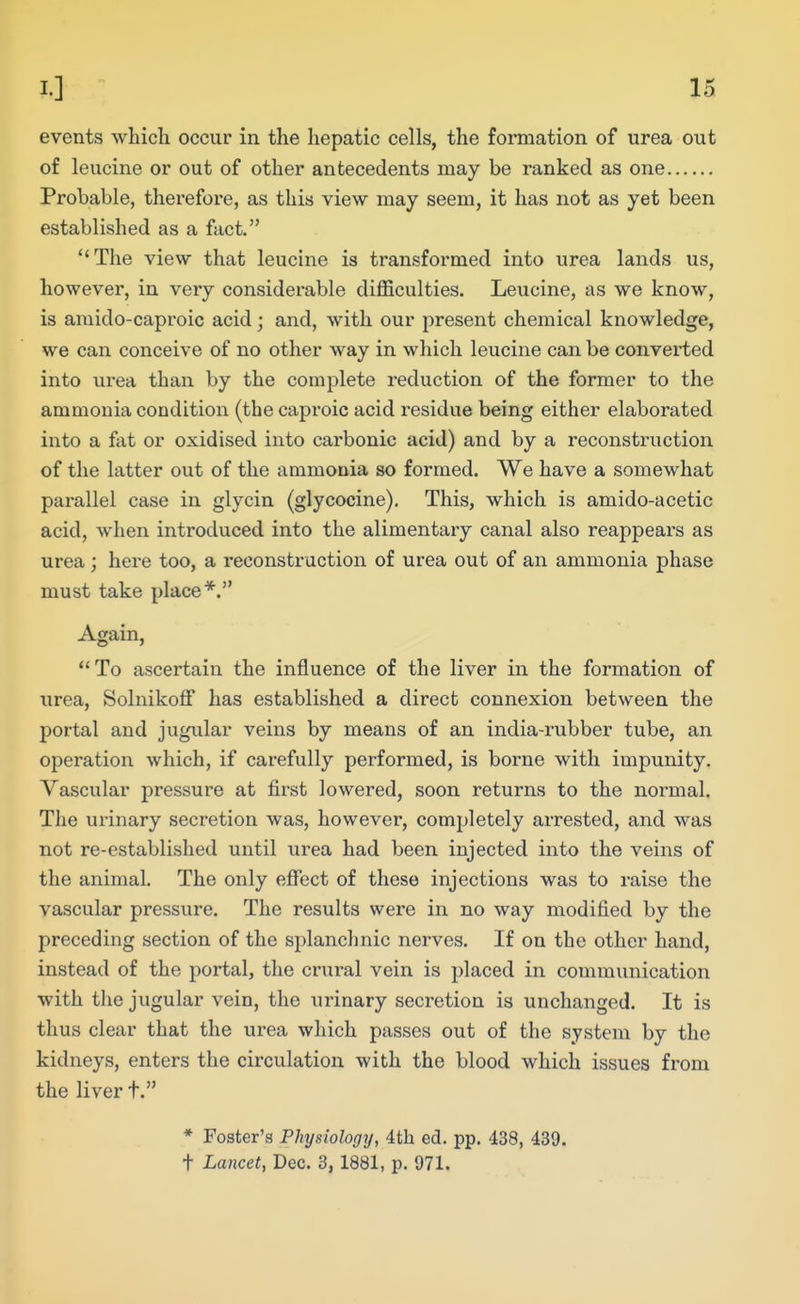 IS events which occur in the hepatic cells, the formation of urea out of leucine or out of other antecedents may be ranked as one Probable, therefore, as this view may seem, it has not as yet been established as a fact. The view that leucine is transformed into urea lands us, however, in very considerable difficulties. Leucine, as we know, is amido-capi'oic acid; and, with our present chemical knowledge, we can conceive of no other way in which leucine can be converted into urea than by the complete reduction of the former to the ammonia condition (the caproic acid residue being either elaborated into a fat or oxidised into carbonic acid) and by a reconstruction of the latter out of the ammonia so formed. We have a somewhat parallel case in glycin (glycocine). This, which is amido-acetic acid, when introduced into the alimentary canal also reappears as urea; here too, a reconstruction of urea out of an ammonia phase must take place*. Again, To ascertain the influence of the liver in the formation of urea, Solnikoff has established a direct connexion between the portal and jugular veins by means of an india-rubber tube, an operation which, if carefully performed, is borne with impunity. Vascular pressure at first lowered, soon returns to the normal. The urinary secretion was, however, completely arrested, and was not re-established until urea had been injected into the veins of the animal. The only effect of these injections was to raise the vascular pressure. The results were in no way modified by the preceding section of the splanchnic nerves. If on the other hand, instead of the portal, the crural vein is placed in communication with the jugular vein, the urinary secretion is unchanged. It is thus clear that the urea which passes out of the system by the kidneys, enters the circulation with the blood which issues from the liver t. * Foster's Physiology, 4th ed. pp. 438, 439. t Lancet, Dec. 3,1881, p. 971.