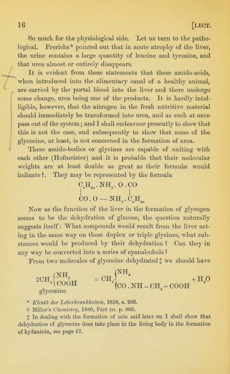 So much for the physiological side. Let us turn to the patho- logical. Fi'erichs* pointed out tluit in acute atrojDhy of the liver, the urine contains a large quantity of leucine and tyrosine, and that urea almost or entirely disappears. It is evident from these statements that these amido-acids, when introduced into the alimentary canal of a healthy animal, are carried by the portal blood into the liver and there undergo some change, urea being one of the products. It is hardly intel- ligible, however, that the nitrogen in the fi-esh nutritive material should immediately be transformed into urea, and as such at once pass out of the system; and I shall endeavour presently to show that this is not the case, and subsequently to show that some of the glycocine, at least, is not concerned in the formation of urea. These amido-bodies or glycines are capable of uniting with each other (Hofmeister) and it is probable that their molecular weights are at least double as great as their formulae would indicate t- They may be represented by the formula CH,„.NH3.0.C0 CO.O-NH3.CH,,. Now as the function of the liver in the foi-mation of glycogen seems to be the dehydration of glucose, the question naturally suggests itself: What compounds would result from the liver act- ing in the same way on these duplex or triple glycines, what sub- stances would be produced by their dehydration ? Can they in any way be converted into a series of cyanalcohols 1 From two molecules of glycocine dehydrated ^ we should have ^^^^^ (CO. NH - CH - COOH glycocine * Klinik der Leherkrankheiten, 1858, s. 206. + Miller's Chemistnj, 1880, Part iii. p. 866. X In dealing with the formation of uric acid later on I shall show that dehydration of glycocine does take place in the living body in the formation of hydautoin, see page 67.