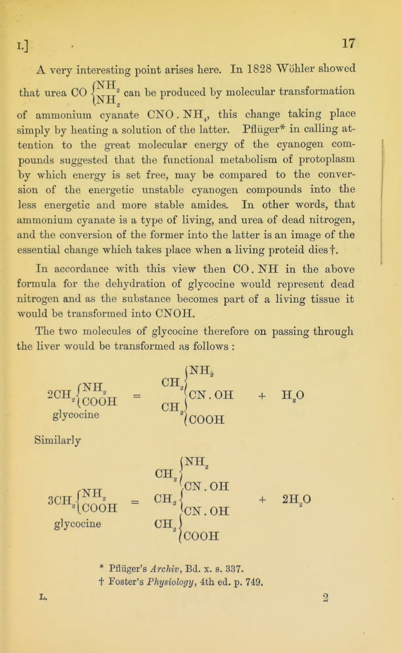 A very interesting point arises here. In 1828 Wiihler showed that urea CO |^^^ can be produced by molecular transformation of ammonium cyanate CNO. NH^, this change taking place simply by heating a solution of the latter, Pfliiger* in calling at- tention to the great molecular energy of the cyanogen com- pounds suggested that the functional metabolism of protoplasm by which energy is set free, may be compared to the conver- sion of the energetic unstable cyanogen compounds into the less energetic and more stable amides. In other words, that ammonium cyanate is a type of living, and urea of dead nitrogen, and the conversion of the former into the latter is an image of the essential change which takes place when a living proteid dies f. In accordance with this view then CO. NH in the above formula for the dehydration of glycocine would represent dead nitrogen and as the substance becomes part of a living tissue it would be transformed into CNOH. The two molecules of glycocine therefore on passing through the liver would be transformed as follows : *^^^^(COOH glycocine Similarly 3CH 1^^^ glycocine CH, (NH, CN.OH CH I COOH CH, = CH„ CH„ [NH .CN. OH ^CN. OH 'COOH + H,0 + 2H 0 L. * Pfliiger's Archiv, Bd. x. s. 337. t Foster's Physiologij, 4th ed. p. 749. 2