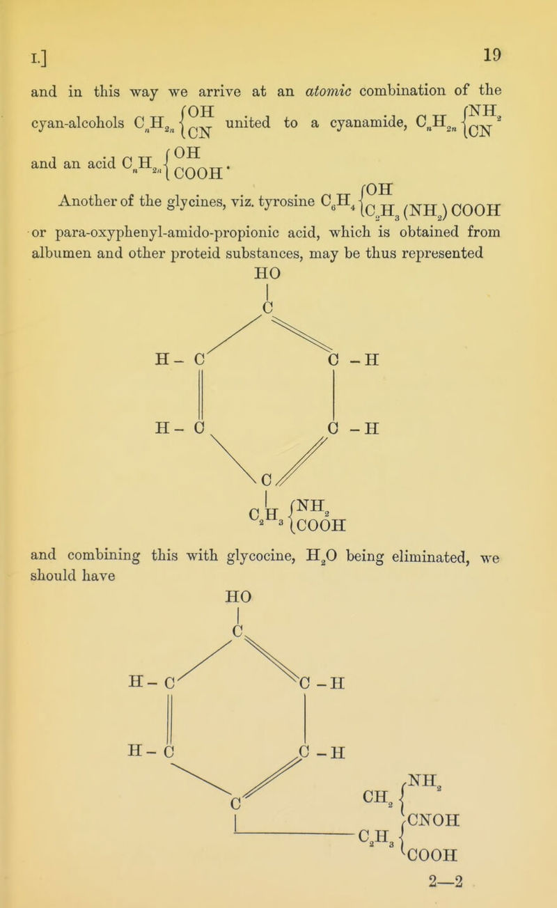 I] and in this way we arrive at an atomic combination of the cyan-alcohols C^H^^ (cN ^^^^^ ^ cyanamide, C^H^^ f OH and an acid C, H^„| ^^^^ • Another of the glycines, viz. tyrosine C„H,]^ \ n/^r\rT * '  * iC„H3 (NHJ COOH or para-oxyphenyl-amido-propionic acid, which is obtained from albumen and other proteid substances, may be thus represented HO H- C H- 0 0 -H 0 -H ^ UCOOH and combining this with glycocine, H^O being eliminated, we should have HO H- C H- C 0 -H C -H NH. CNOH