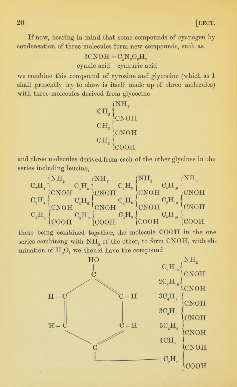 If now, bearing in mind tliat some compounds of cyanogen by condensation of three molecules form new compounds, such as 3CN0H = C3N3O3H3 cyanic acid cyanuric acid we combine this compound of tyrosine and glycocine (which as I shall presently try to show is itself made up of three molecules) with three molecules derived from glycocine NH, CNOH ^CNOH .COOH and three molecules dei-ived from each of the other glycines in the series including leucine, J 2 fNH„ ONOH CNOH ( ^H, CNOH CNOH CNOH ^CNOH C3H, C,H, COOH ICOOH C.H COOH 10 IcNOH CNOH COOH these being combined together, the molecule COOH in the one series combining with NH^ of the other, to form CNOH, with eli- mination of H3O, we should have the compound ^CNOH 2C H, HO I C H- C H- C -H C-H 3C,H, 3C3H, { 3CA 4CH, CNOH CNOH CNOH (cNOH ICNOH IcOOH