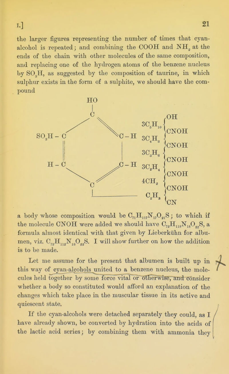 the larger figures representing the number of times that cyan- alcohol is repeated; and combining the COOH and NH^ at the ends of the chain with other molecules of the same composition, and replacing one of the hydrogen atoms of the benzene nucleus by SO3H, as suggested by the composition of taurine, in which sulphur exists in the form of a sulphite, we should have the com- pound HO SO3H - C H- C 3C,H,o 3QTJ 3C3H, ,C-H 3Q TJ .OH ^.CNOH WoH JCNOH IcNOH \CN0H a body whose composition would be CyiHujNjjOgjS; to which if the molecule CNOH were added we should have C-aHjigNigO^gS, a formula almost identical with that given by Lieberkiihn for albu- men, viz. C.„H,,„N,„0„„S. I will show further on how the addition ' /2 112 18 22 is to be made. Let me assume for the present that albumen is built up in this way of cyan-alcohols united to a benzene nucleus, the mole- cules held together by some force vital or otFerwise, and consider whether a body so constituted would afibrd an explanation of the changes which take j^lace in the muscular tissue in its active and quiescent state. If the cyan-alcohols were detached separately they could, as I have already shown, be converted by hydration into the acids of the lactic acid series; by combining them with ammonia they