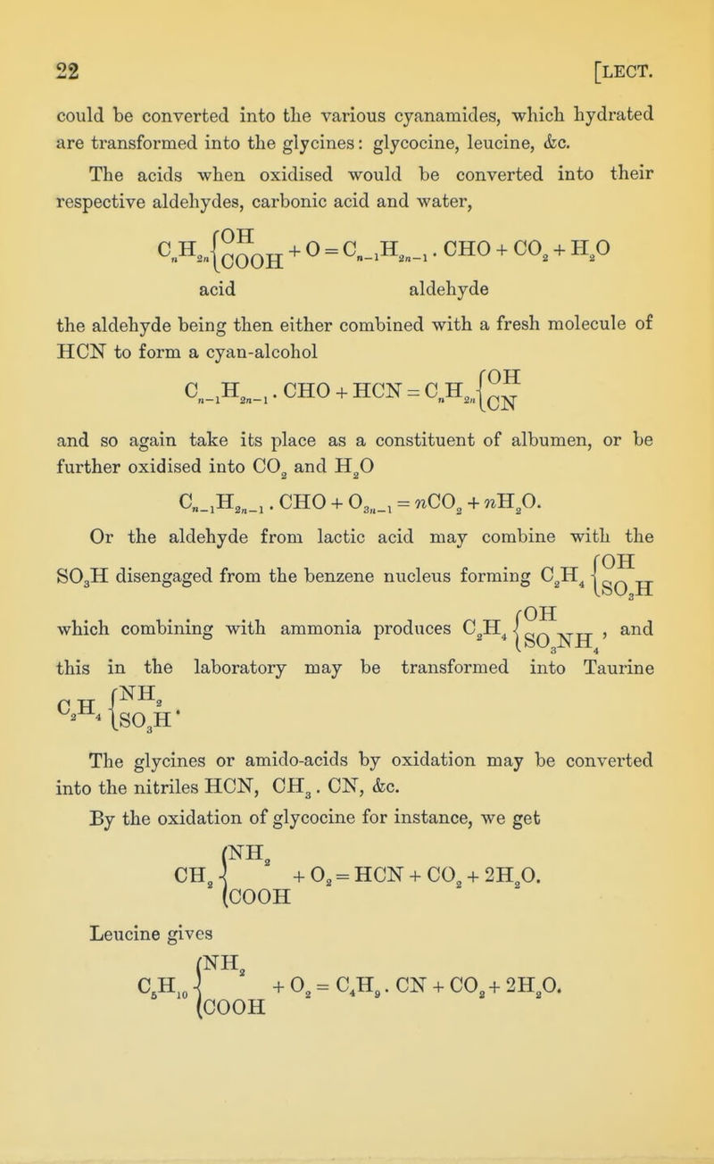 could be converted into the various cyanamides, which hydrated are transformed into the glycines: glycocine, leucine, &c. The acids when oxidised would be converted into their respective aldehydes, carbonic acid and water, ^^-{oOOH ^ = ^»-H,„_,. CHO + CO, + H,0 acid aldehyde the aldehyde being then either combined with a fresh molecule of HON to form a cyan-alcohol OH C H ,. CHO + HON = C H„ n—1 2n—l n 2n and so again take its place as a constituent of albumen, or be further oxidised into CO^ and H^O C„_,H,„_,. CHO + 03„_, = nCO, + nJip. Or the aldehyde from lactic acid may combine with the roH SO3H disengaged from the benzene nucleus forming C^H ] rOH which combining with ammonia produces C^H^ \ , and this in the laboratory may be transformed into Taurine ^^^^ The glycines or amido-acids by oxidation may be converted into the nitriles HON, CH3. CN, &c. By the oxidation of glycocine for instance, we get CI (NH, CH„ ] +0, = HCN + CO, + 2H O. (COOH Leucine gives C.H,„ ] + 0, = C,H,. CN + CO, + 2H,0. (COOH