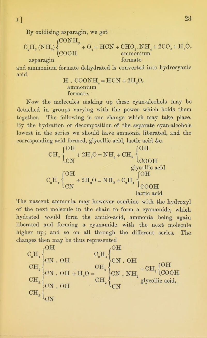 By oxidising asparagin, we get (CONH C^Hg (NH,) \ +0^ = HON + CHO, .NH^ + 2C0, + H,0. (COOH ammonium asparagin formate and ammonium formate dehydrated is converted into hydrocyanic acid. H . COONH^ = HON + 2Hp. ammonium formate. Now the molecules making up these cyan-alcohols may be detached in groups vai-ying with the power which holds them together. The following is one change which may take place. By the hydration or decomposition of the separate cyan-alcohols lowest in the series we should have ammonia liberated, and the corresponding acid formed, glycollic acid, lactic acid &c. OH ChJ -h2Hp = NH3-fCHj ICN ICOOH glycollic acid roH roH C.hJ -h2H,0 = NH3-fC,H, .CN LCOOH lactic acid The nascent ammonia may however combine with the hydi'oxyl of the next molecule in the chain to form a cyanamide, which hydrated would form the amido-acid, ammonia being again liberated and forming a cyanamide with the next molecule higher up; and so on all through the different series. The changes then may be thus represented .OH ,0H c.hJ c^hJ ^CN. OH }CN. OH chJ chJ -fcnl^^ ^CN . OH 4- Hp = CN . NH^ ' ICOOH CH^ \ CH \ glycollic acid. ^CN . OH ^CN
