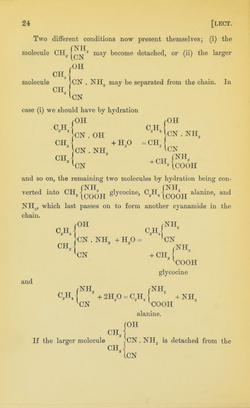 Two different conditions now present themselves; (i) the molecule CH^ {cN^^ become detached, or (ii) the larger OH CH„ ■CN . NHg may be separated from the chain. In molecule CH -I CN case (i) we should have by hydration jOH j-OH .CN . NH,  '-CN ' ICOOH and so on, the remaining two molecules by hydration being con- verted into CH„ I^^^TT glycocine, C^H^ I^/^'^tt- alanine, and NHg, which last passes on to form another cyanamide in the chain. C,H j >CN . NH + HO = -CN chJ .NH. '■CN + CH J '■COOH and glycocine rNH^ rNH, C,HJ +2H^0 = C,hJ  +NH3 '■CN '■COOH alanine. rOH CH 2 If the larger molecule )CN. NH^ is detached from the iCN