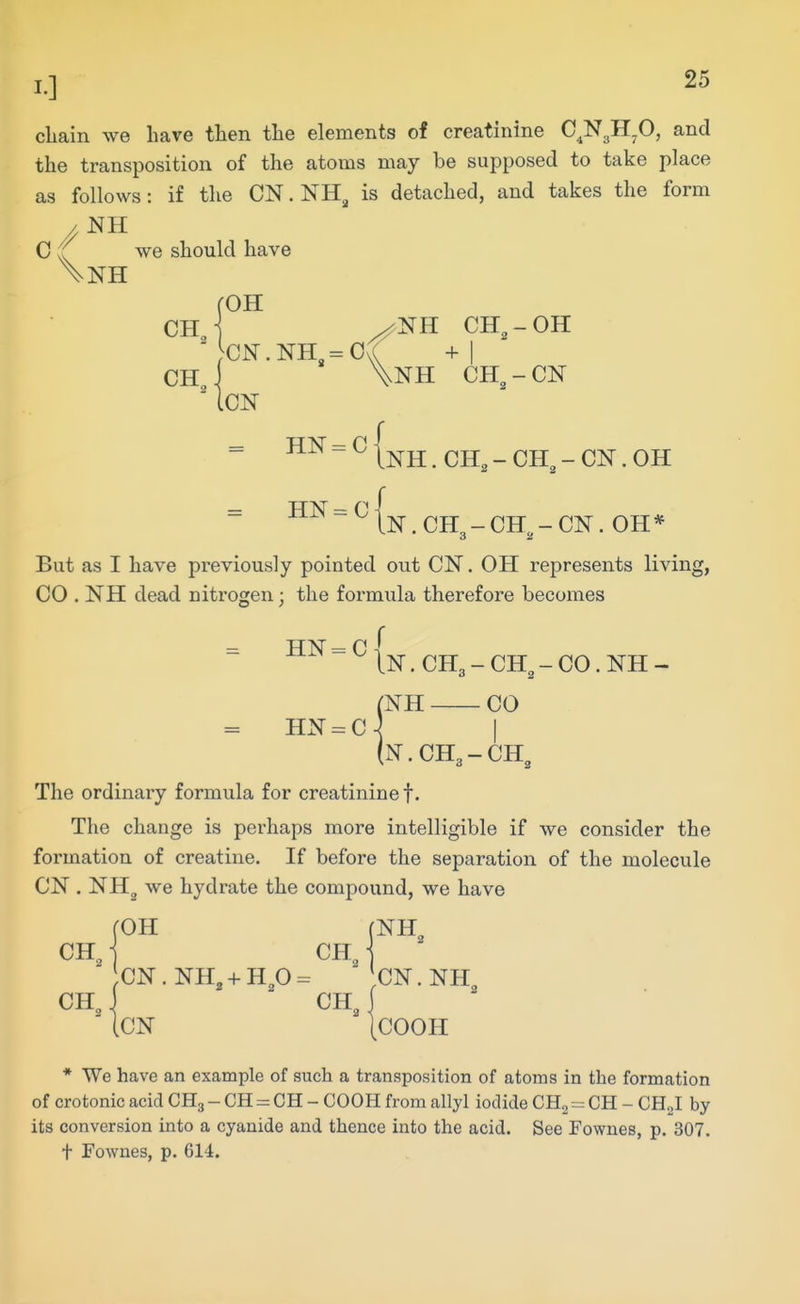 chain we have then the elements of creatinine C^N^H.O, and the transposition of the atoms may be supposed to take place as follows: if the CN.NH^ is detached, and takes the form .NH C (( we should have \nh (OH CHj ^NH CH,-OH '}CN.NH,= 0/ +1 CH i \nH CH,-CN iCN = HN = C 1^^jj^ _ ^jj^ _ CN. OH TT-iu- _ n J lN.CH3-CH^-CN. OH* But as I have previously pointed out CN. OH represents living, CO . NH dead nitrogen; the formula therefore becomes _ HN = C ^ In . CH3 - CH^ - CO. NH - (NH CO IN.CH3-CH, The ordinary formula for creatinine!. The change is perhaps more intelligible if we consider the formation of creatine. If before the separation of the molecule CN . NHg we hydrate the compound, we have HN = C fOH (NH CH, CH, 2 CN.NH, + Hp= CN.NH CH, J CH, I iCN [COOH * We have an example of such a transposition of atoms in the formation of crotonic acid CH3 - CH = OH - COOH from allyl iodide CH^ = CH - CHJ by its conversion into a cyanide and thence into the acid. See Fownes, p. 307. t Fownes, p. 614.