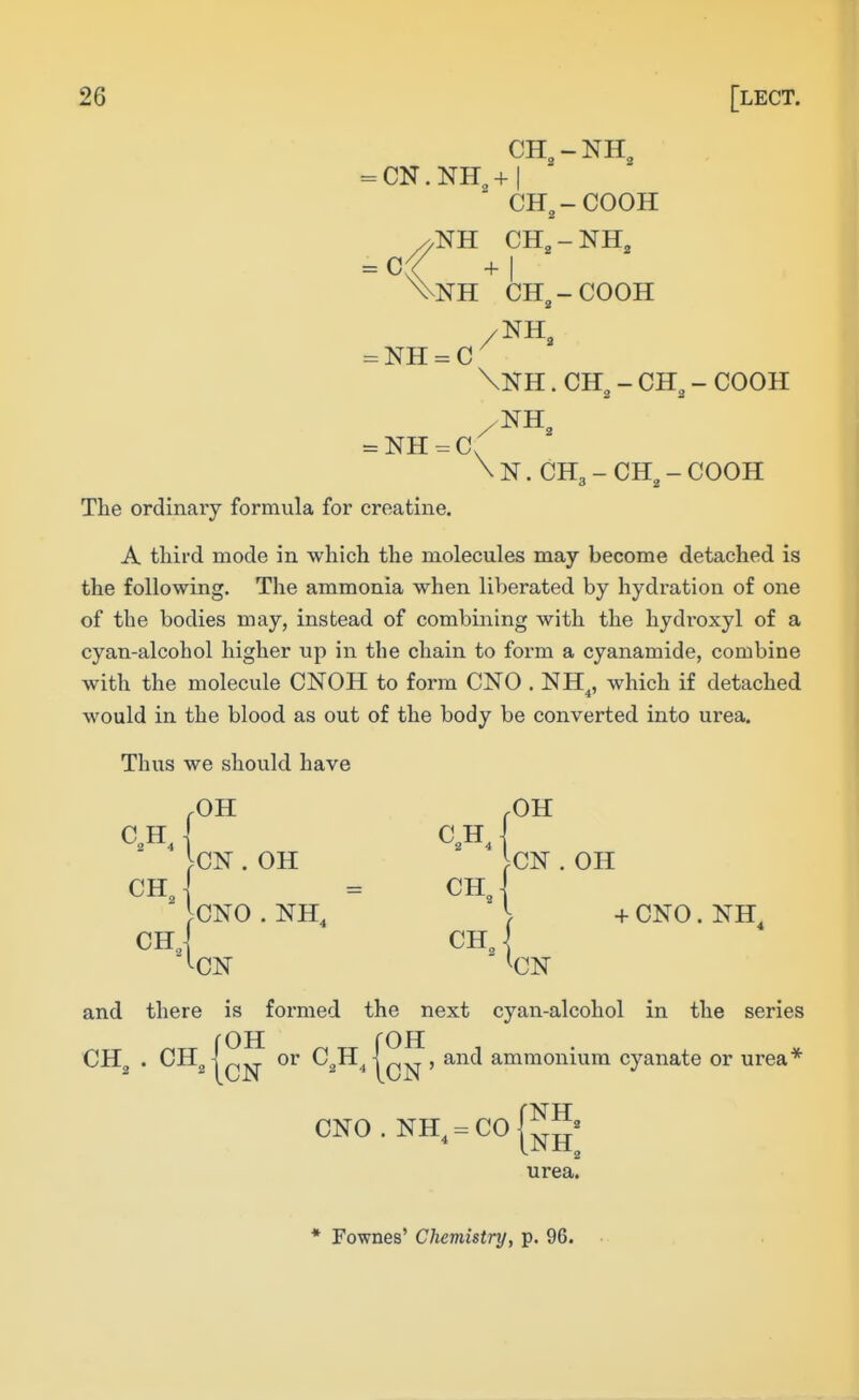 CH, - NH, = CN. NH^ + I CH^-COOH NH CH3 - NH, NH CH^-COOH \NH. CH^ - CH„ - COOH N. CH3 - CH^ - COOH The ordinary formula for creatine. A third mode in which the molecules may become detached is the following. The ammonia when liberated by hydration of one of the bodies may, instead of combining with the hydroxyl of a cyan-alcohol higher up in the chain to form a cyanamide, combine with the molecule CNOH to form CNO . NH^, which if detached would in the blood as out of the body be converted into urea. Thus we should have and there is formed the next cyan-alcohol in the series OH OH CH,. CH,[; OH CN or C,H ammonium cyanate or urea* urea. * Fownes' Chemistry, p. 96.