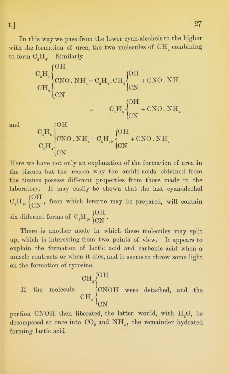 In this way we pass from the lower cyan-alcohols to the higher with the formation of urea, the two molecules of CH^ combining to form C^H^. Similarly (OH (OH ( CNO.NH^-C,H^.CH,<( +CNO.NH CN O^H^-^ -fCNO.NH^ and rOH (OH CNO. NH^ = C^H,„ \ + CNO. NH^ C,H J (ON ICN Here we have not only an explanation of the formation of urea in the tissues but the reason why the amido-acids obtained from the tissues possess different properties from those made in the laboratory. It may easily be shown that the last cyan-alcohol roH CjHjQ I , from which leucine may be prepared, will contain six diffei'ent forms of C^Hj^ • There is another mode in which these molecules may split lip, which is interesting from two points of view. It appears to explain the formation of lactic acid and carbonic acid when a muscle contracts or when it dies, and it seems to throw some light on the formation of tyrosine. fOH CH 2^ If the molecule (CNOH were detached, and the portion CNOH then liberated, the latter would, with H^O, be decomposed at once into COj and NH3, the remainder hydrated forming lactic acid