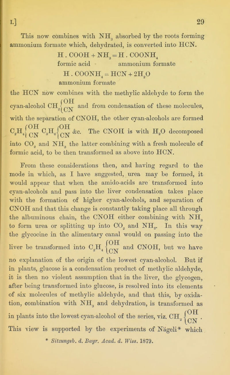 This now combines with NH^ absorbed by the roots forming ammonium formate which, dehydrated, is converted into HCN. H . COOH + NH, = H . COONH 3 4 formic acid ammonium formate H . COONH^ HCN + 2Hp ammonium formate the HCN now combines with the methylic aldehyde to form the (OH cyan-alcohol CH_^| and from condensation of these molecules, with the separation of CNOH, the other cyan-alcohols are formed C,H^[^^ CNOH is with H,0 decomposed into COg and NH^ the latter combining with a fresh molecule of formic acid, to be then transformed as above into HCN. From these considerations then, and having regard to the mode in which, as I have suggested, urea may be formed, it would appear that when the amido-acids are transformed into cyan-alcohols and pass into the liver condensation takes place with the formation of higher cyan-alcohols, and separation of CNOH and that this change is constantly taking place all through the albuminous chain, the CNOH either combining with NH^ to form urea or splitting up into CO, and NHg. In this way the glycocine in the alimentary canal would on passing into the roH liver be transformed into C^H^ |cN CNOH, but we have no explanation of the origin of the lowest cyan-alcohol. But if in plants, glucose is a condensation pi'oduct of methylic aldehyde, it is then no violent assumption that in the liver, the glycogen, after being transformed into glucose, is resolved into its elements of six molecules of methylic aldehyde, and that this, by oxida- tion, combination with NH^ and dehydration, is transformed as rOH in plants into the lowest cyan-alcohol of the series, viz. CH \ This view is supported by the experiments of Nageli* which * Sitzungsh. d. Bayr. Acad. d. Wise. 1879.