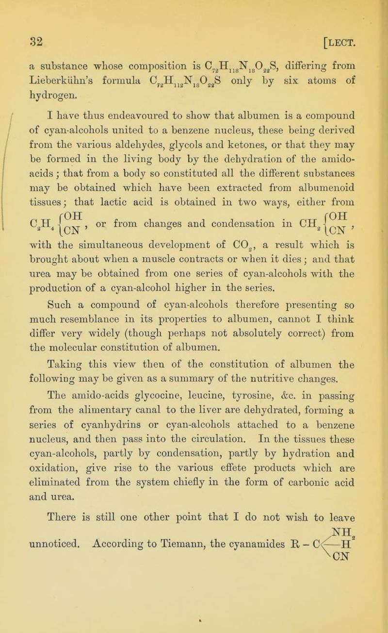 a substance whose composition is C.^TL^^^'N^fi^^S, differing from Lieberkiihn's formula tJygHjjjjNjgOjjjS only by six atoms of hydrogen. I have thus endeavoui'ed to show that albumen is a compound of cyan-alcohols united to a benzene nucleus, these being derived from the various aldehydes, glycols and ketones, or that they may be formed in the living body by the dehydration of the amido- acids; that from a body so constituted all the different substances may be obtained which have been extracted from albumenoid tissues; that lactic acid is obtained in two ways, either from C„H^ I, or from changes and condensation in CH„ , with the simultaneous development of C0„, a result which is broujrht about when a muscle contracts or when it dies ; and that urea may be obtained from one series of cyan-alcohols with the production of a cyan-alcohol higher in the series. Such a compound of cyan-alcohols therefore presenting so much resemblance in its properties to albumen, cannot I think differ veiy widely (though perhaps not absolutely correct) from the molecular constitution of albumen. Taking this view then of the constitution of albumen the following may be given as a summary of the nutritive changes. The amido-acids glycocine, leucine, tyrosine, &c. in passing from the alimentary canal to the liver are dehydrated, forming a series of cyanhydrins or cyan-alcohols attached to a benzene nucleus, and then pass into the circulation. In the tissues these cyan-alcohols, partly by condensation, partly by hydration and oxidation, give rise to the various effete products which are eliminated from the system chiefly in the form of carbonic acid and urea. There is still one other point that I do not wish to leave unnoticed. According to Tiemann, the cyanamides R - —H