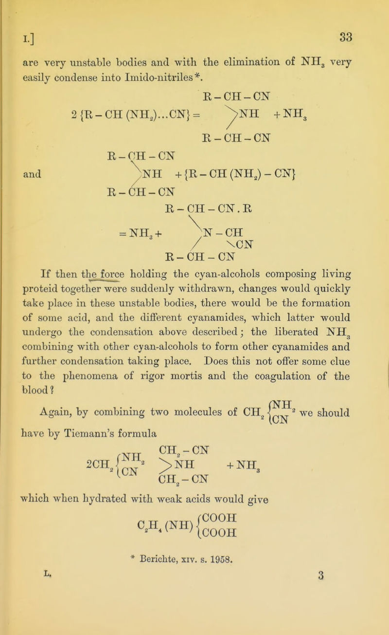 are very unstable bodies and with the elimination of NHg very easily condense into Imido-nitriles *. R-CH-CN 2{R-CH(NH,)...CN}= ^NH +NH3 R-CH-CN R-CH-CN and ^NH + {R - CH (NH,) - CN} R-CH-CN R - CH - CN. R = NH3 + - CH / \CN R-CH-CN If then the force holding the cyan-alcohols composing living proteid together were suddenly withdrawn, changes would quickly take place in these unstable bodies, there would be the formation of some acid, and the different cyanaraides, which latter would undergo the condensation above described ; the liberated NH O •'3 combining with other cyan-alcohols to form other cyanamides and further condensation taking place. Does this not offer some clue to the phenomena of rigor mortis and the coagulation of the blood ? Again, by combining two molecules of CH^, we should have by Tiemann's formula CH, - CN CH, - CN which when hydrated with weak acids would give 'COOH C,H, (NH) COOH L. * Berichte, xiv. s, 1958. 3