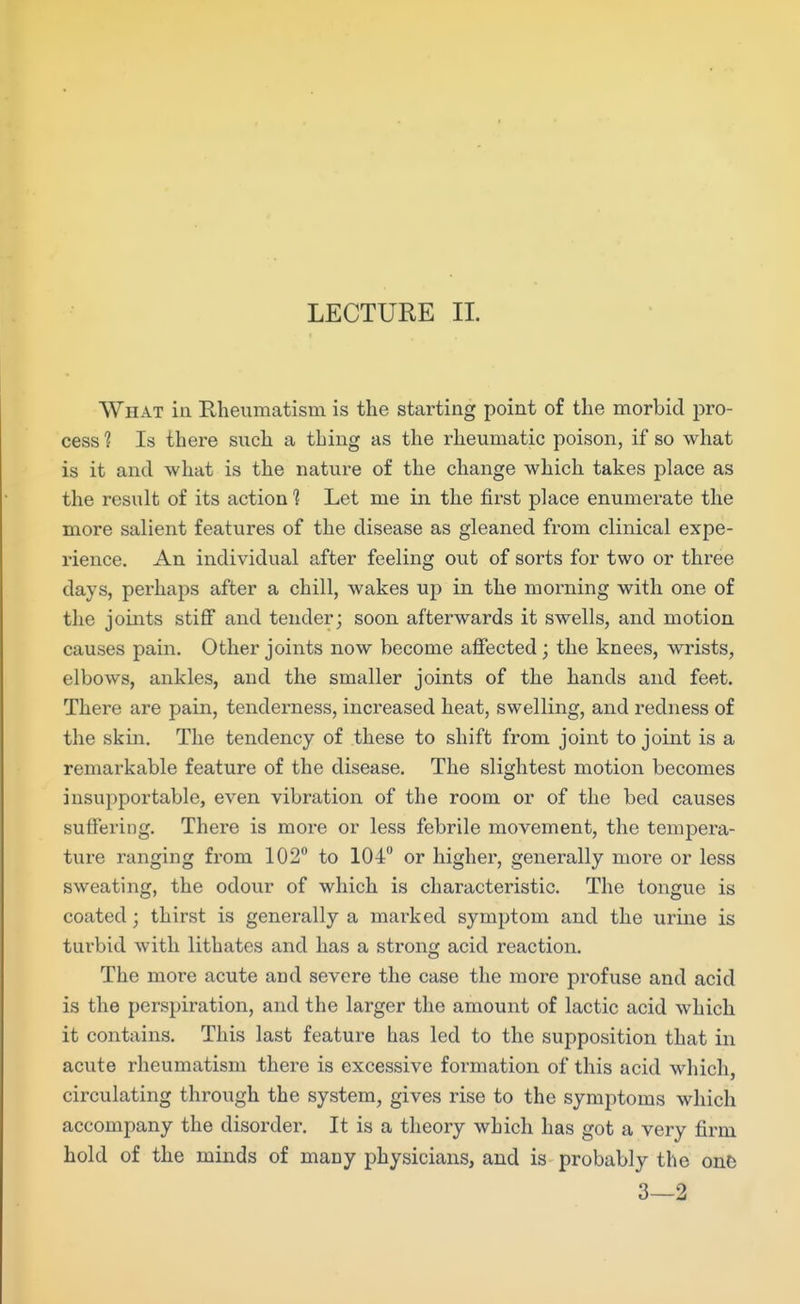 What in Rheumatism is the starting point of the morbid pro- cess 1 Is there such a thing as the rheumatic poison, if so what is it and what is the natui-e of the change which takes place as the result of its action 1, Let me in the first place enumerate the more salient features of the disease as gleaned from clinical expe- rience. An individual after feeling out of sorts for two or three days, perhaps after a chill, wakes up in the moi-ning with one of the joints stiff and tender; soon afterwards it swells, and motion causes pain. Other joints now become affected; the knees, wrists, elbows, ankles, and the smaller joints of the hands and feet. There are pain, tenderness, increased heat, swelling, and redness of the skin. The tendency of these to shift from joint to joint is a remarkable feature of the disease. The slightest motion becomes insupportable, even vibration of the room or of the bed causes suffering. There is moi-e or less febrile movement, the tempera- ture ranging from 102 to 104 or higher, generally more or less sweating, the odour of which is characteristic. The tongue is coated; thirst is generally a marked symptom and the urine is turbid with lithates and has a strong acid reaction. The more acute and severe the case the more profuse and acid is the perspiration, and the larger the amount of lactic acid which it contains. This last feature has led to the supposition that in acute rheumatism there is excessive formation of this acid which, circulating through the system, gives rise to the symptoms which accompany the disorder. It is a theory which has got a very firm hold of the minds of many physicians, and is probably the onf; 3—2
