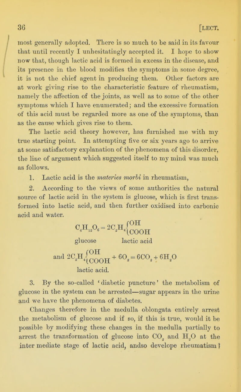most generally adopted. There is so mucli to be said in its favour that until recently I unhesitatingly accepted it. I hope to show- now that, though lactic acid is formed in excess in the disease, and its presence in the blood modifies the symptoms in some degree, it is not the chief agent in producing them. Other factors are at work giving rise to the characteristic feature of rlieumatisra, namely the affection of the joints, as well as to some of the other symptoms which I have enumerated; and the excessive formation of this acid must be regarded more as one of the symptoms, than as the cause which gives rise to them. The lactic acid theory however, has furnished me with my true starting point. In attempting five or six years ago to arrive at some satisfactory explanation of the phenomena of this disorder, the line of argument wdiich suggested itself to my mind was much as follows, 1. Lactic acid is the materies morhi in rheumatism, 2. According to the views of some authorities the natural source of lactic acid in the system is glucose, which is first trans- formed into lactic acid, and then further oxidised into carbonic acid and water. glucose lactic acid and SC^H^I^^^^ + 60, = 6C0, + 6H,0 lactic acid. 3. By the so-called * diabetic puncture' the metabolism of glucose in the system can be arrested—sugar appears in the urine and we have the phenomena of diabetes. Changes therefore in the medulla oblongata entirely arrest the metabolism of glucose and if so, if this is true, would it be possible by modifying these changes in the medulla partially to arrest the transformation of glucose into CO^ and H„0 at the inter mediate stage of lactic acid, andso develope rheumatism ]