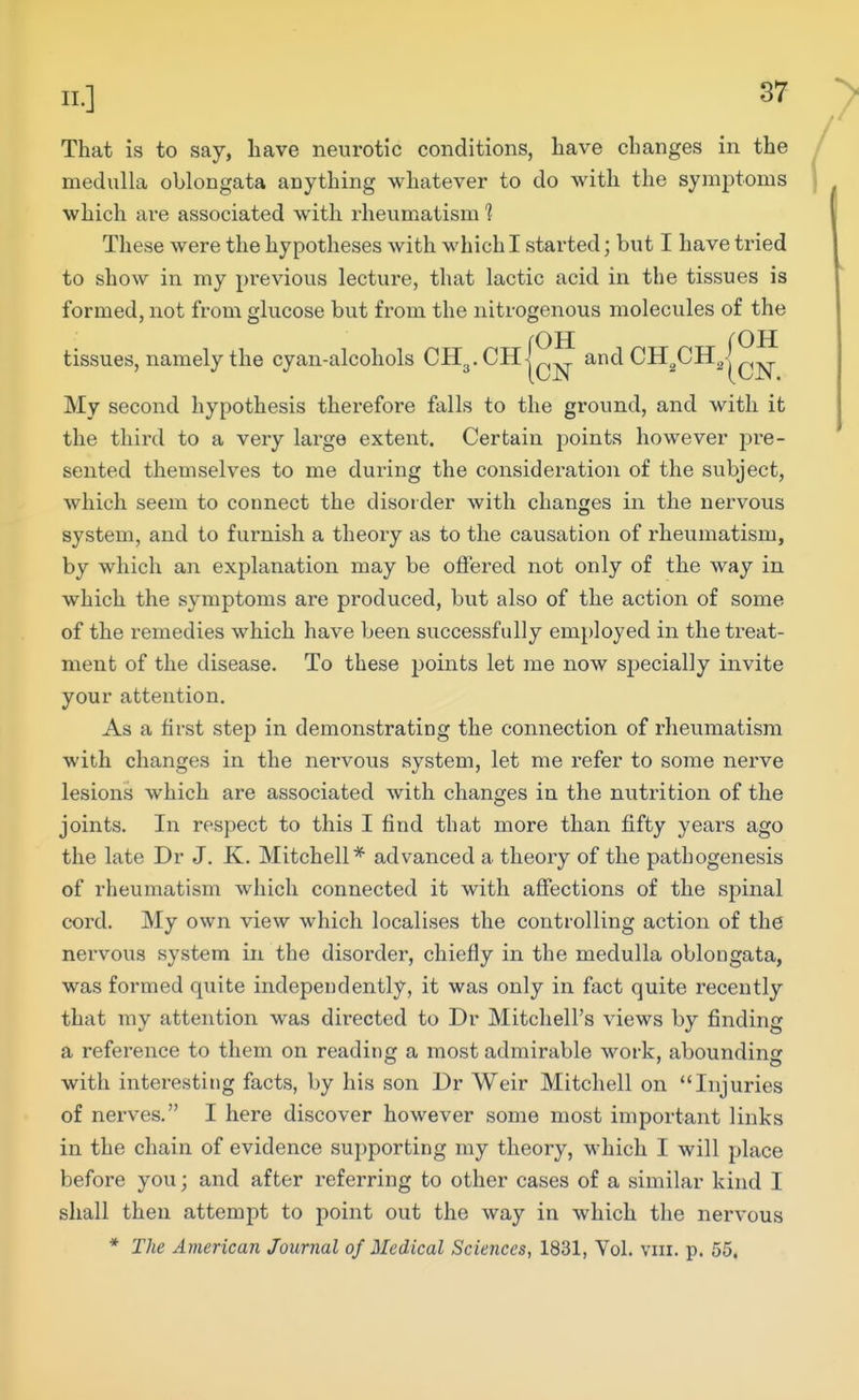 That is to say, have neurotic conditions, have changes in the / medulla oblongata anything whatever to do with the symptoms j which are associated with rheumatism 1 These were the hypotheses with which I started; but I have tried to show in my previous lecture, that lactic acid in the tissues is formed, not from glucose but from the nitrogenous molecules of the tissues, namely the cyan-alcohols CH^.CHj^^ andCH^CHgl^^ My second hypothesis therefore falls to the ground, and with it the third to a very large extent. Certain points however re- sented themselves to me during the consideration of the subject, which seem to connect the disorder with changes in the nervous system, and to furnish a theory as to the causation of rheumatism, by which an explanation may be offered not only of the way in which the symptoms are produced, but also of the action of some of the remedies which have been successfully employed in the treat- ment of the disease. To these points let me now specially invite your attention. As a first step in demonstrating the connection of rheumatism with changes in the nervous system, let me refer to some nerve lesions which are associated with changes in the nutrition of the joints. In respect to this I find that more than fifty years ago the late Dr J. K. Mitchell* advanced a theory of the pathogenesis of rheumatism which connected it with affections of the spinal cord. My own view which localises the controlling action of the nervous system in the disorder, chiefly in the medulla oblongata, was formed quite independently, it was only in fact quite recently that my attention was directed to Dr Mitchell's views by finding a reference to them on reading a most admirable work, abounding with interesting facts, by his son Dr Weir Mitchell on Injuries of nerves. I here discover however some most important links in the chain of evidence supporting ray theory, which I will place before you; and after referring to other cases of a similar kind I shall then attempt to point out the way in which the nervous * The American Journal of Medical Sciences, 1831, Vol. viii. p. 55.