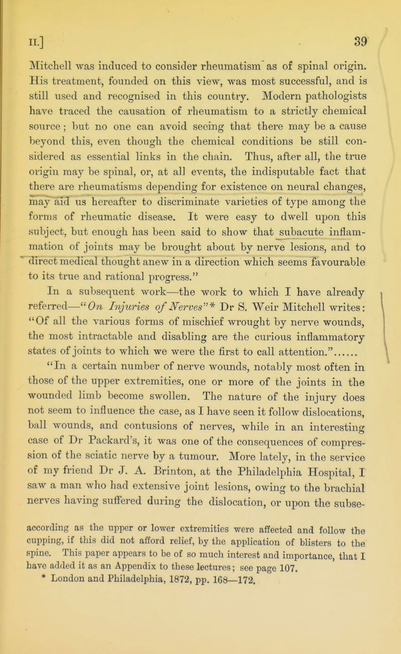 Mitchell was induced to consider rheumatism as of spinal origin. His ti'eatment, founded on this view, was most successful, and is still used and recognised in this country. Modern pathologists have traced the causation of rheumatism to a strictly chemical source; but no one can avoid seeing that there may be a cause beyond this, even though the chemical conditions be still con- sidered as essential links in the chain. Thus, after all, the true origin may be spinal, or, at all events, the indisputable fact that there are rheumatisms depending for existence on neural changes, may aid us hereafter to discriminate varieties of type among the forms of rheumatic disease. It were easy to dwell upon this subject, but enough has been said to show that subacute inflam- mation of joints may be brought about by nerve lesions, and to direct medical thought anew in a direction which seems favourable to its true and rational progress. In a subsequent work—the work to which I have already referred—^'On Injuries of Nerves''* Dr S. Weir Mitchell writes: Of all the various forms of mischief wrought by nerve wounds, the most intractable and disabling are the curious inflammatory states of joints to which we were the first to call attention. In a certain number of nerve wounds, notably most often in those of the upper extremities, one or more of the joints in the wounded limb become swollen. The nature of the injury does not seem to influence the case, as I have seen it follow dislocations, ball wounds, and contusions of nerves, while in an interesting case of Dr Packard's, it was one of the consequences of compres- sion of the sciatic nerve by a tumour. More lately, in the service of my friend Dr J. A. Brinton, at the Philadelphia Hospital, I saw a man who had extensive joint lesions, owing to the brachial nerves having sufiered during the dislocation, or upon the subse- according as the upper or lower extremities were affected and follow the cupping, if this did not afford relief, by the application of blisters to the spine. This paper appears to be of so much interest and importance, that I have added it as an Appendix to these lectures; see page 107. * London and Philadelphia, 1872, pp. 168—172.