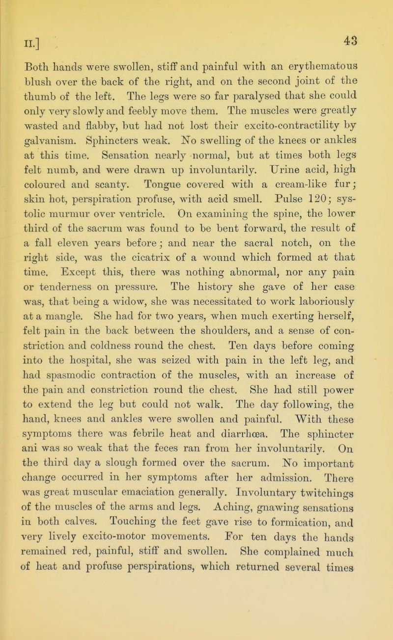Both hands were swollen, stiff and painful with an erythematous blush over the back of the right, and on the second joint of the thumb of the left. The legs were so far paralysed that she could only very slowly and feebly move them. The muscles were greatly wasted and flabby, but had not lost their excito-contractility by galvanism. Sphincters weak. No swelling of the knees or ankles at this time. Sensation nearly normal, but at times both legs felt numb, and were drawn up involuntarily. Urine acid, high coloured and scanty. Tongue covered with a cream-like fur; skin hot, perspiration profuse, with acid smell. Pulse 120; sys- tolic murmur over ventricle. On examining the spine, the lower third of the sacrum was found to be bent forward, the residt of a fall eleven years before; and near the sacral notch, on the right side, was the cicatrix of a wound which formed at that time. Except this, there was nothing abnormal, nor any pain or tenderness on pressure. The history she gave of her case was, that being a widow, she was necessitated to work laboriously at a mangle. She had for two years, when much exerting herself, felt pain in the back between the shoulders, and a sense of con- striction and coldness round the chest. Ten days before coming into the hospital, she was seized with pain in the left leg, and had spasmodic contraction of the muscles, with an increase of the pain and constriction round the chest. She had still power to extend the leg but could not walk. The day following, the hand, knees and ankles were swollen and painful. With these symptoms there was febrile heat and diarrhoea. The sphincter ani was so weak that the feces ran from her involuntarily. On the third day a slough formed over the sacrum. No important change occurred in her symptoms after her admission. There was great muscular emaciation generally. Involuntary twitchino-s of the muscles of the arms and legs. Aching, gnawing sensations in both calves. Touching the feet gave rise to formication, and very lively excito-motor movements. For ten days the hands remained red, painful, stiff and swollen. She complained much of heat and profuse perspirations, which returned several times