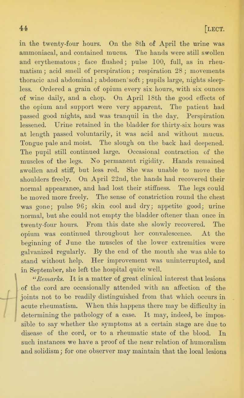 in the twenty-four hours. On the 8th of April the urine was ammoniacal, and contained mucus. The hands were still swollen and erythematous; face flushed; pulse 100, full, as in rheu- matism; acid smell of perspiration; respiration 28; movements thoracic and abdominal; abdomen soft; pupils large, nights sleep- less. Ordered a gi-ain of opium every six hours, with six ounces of wine daily, and a chop. On April 18th the good effects of the opium and support were very apparent. The patient had passed good nights, and was tranquil in the day. Pei'spiration lessened. TJi'ine retained in the bladder for thirty-six hours was at length passed voluntarily, it was acid and without mucus. Tongue pale and moist. The slough on the back had deepened. The pupil still continued large. Occasional contraction of the muscles of the legs. No permanent rigidity. Hands remained swollen and stiff, but less red. She was unable to move the shoulders freely. On April 22nd, the hands had recovered their normal appearance, and had lost their stiffness. The legs could be moved more freely. The sense of constriction round the chest was gone; pulse 96; skin cool and dry; appetite good; urine normal, but she could not empty the bladder oftener than once in twenty-four lioui-s. From this date she slowly recovered. The opium was continued throughout her convalescence. At the beofiuninsr of June the muscles of the lower extremities were galvanized regularly. By the end of the month she was able to stand without help. Her improvement was uninterrupted, and in September, she left the hospital quite well. '■^Remarks. It is a matter of great clinical interest that lesions of the cord are occasionally attended with an affection of the joints not to bo readily distinguished from that which occurs in acute rheumatism. When this happens there may be difficulty in determining the pathology of a case. It may, indeed, be impos- sible to say whether the symptoms at a certain stage are due to disease of the cord, or to a rheumatic state of the blood. In such instances we have a proof of the near relation of humoralism and solidism; for one observer may maintain that the local lesions