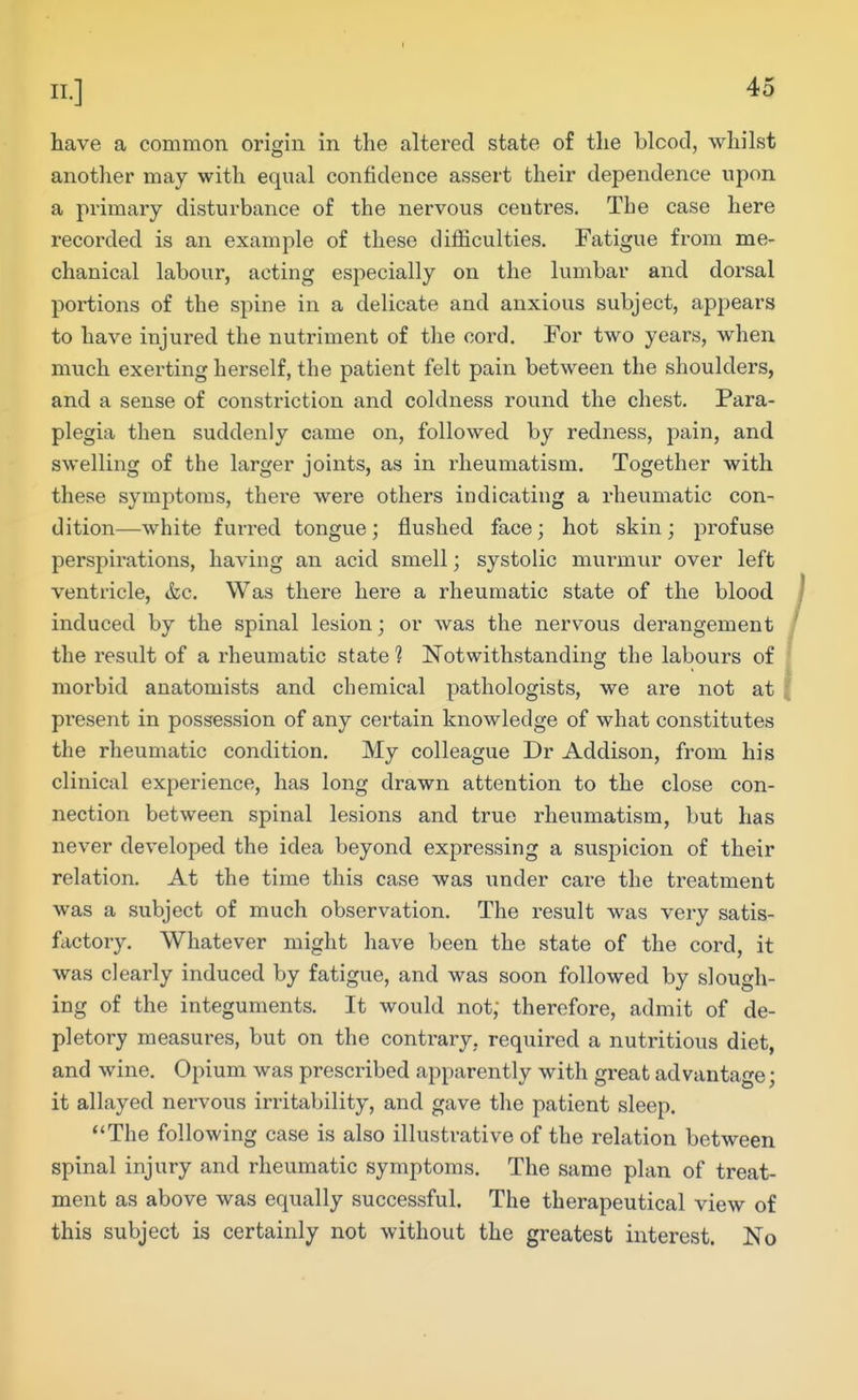 have a common origin in the altered state of the bleed, whilst another may with equal confidence assert their dependence upon a primary disturbance of the nervous ceutres. The case here recorded is an example of these dilhculties. Fatigue from me- chanical labour, acting especially on the lumbar and dorsal portions of the spine in a delicate and anxious subject, appears to have injured the nutriment of the cord. For two years, when much exerting herself, the patient felt pain between the shoulders, and a sense of constriction and coldness round the chest. Para- plegia then suddenly came on, followed by redness, pain, and swelling of the larger joints, as in rheumatism. Together with these symptoms, there were others indicating a rheumatic con- dition—white furred tongue; flushed face; hot skin; profuse perspirations, having an acid smell; systolic murmur over left ventricle, &c. Was there here a rheumatic state of the blood induced by the spinal lesion; or was the nervous derangement the result of a rheumatic state ? Notwithstanding the labours of morbid anatomists and chemical pathologists, we are not at present in possession of any certain knowledge of what constitutes the rheumatic condition. My colleague Dr Addison, from his clinical experience, has long drawn attention to the close con- nection between spinal lesions and true rheumatism, but has never developed the idea beyond expressing a suspicion of their relation. At the time this case was under care the treatment was a subject of much observation. The result was very satis- factory. Whatever might have been the state of the cord, it was clearly induced by fatigue, and was soon followed by slough- ing of the integuments. It would not; therefore, admit of de- pletory measures, but on the contrary, required a nutritious diet, and wine. Opium was prescribed apparently with great advantage; it allayed nervous irritability, and gave the patient sleep. The following case is also illustrative of the relation between spinal injury and rheumatic symptoms. The same plan of treat- ment as above was equally successful. The therapeutical view of this subject is certainly not without the greatest interest. No