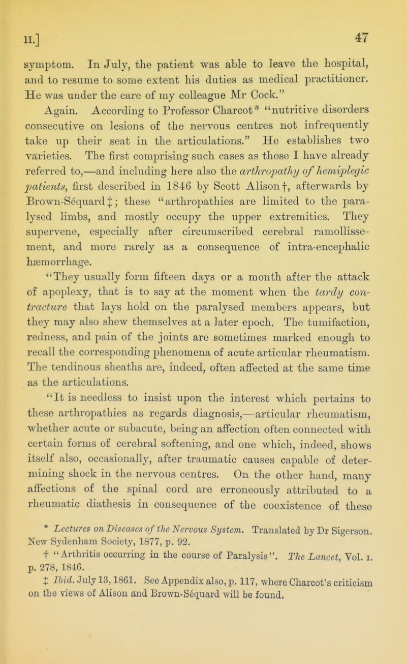 symptom. In July, the patient was able to leave the hospital, and to resume to some extent his duties as medical practitioner. He was under the care of my colleague Mr Cock. Again. According to Professor Charcot* nutritive disorders consecutive on lesions of the nervous centres not infrequently take up their seat in the articulations. He establishes two varieties. The first comprising such cases as those I have already referred to,—and inckiding here also the arthropathy of hemijylegic patients, first described in 1846 by Scott Alison f, afterwards by Brown-SequardJ; these arthropathies are limited to the para- lysed limbs, and mostly occupy the upper extremities. They supei'vene, especially after circumscribed cerebral ramollisse- ment, and more rarely as a consequence of intra-encephalic hseraoi'rhacje. They usually form fifteen days or a month after the attack of apoplexy, that is to say at the moment when the tardy con- tracture that lays hold on the paralysed members appears, but they may also shew themselves at a later epoch. The tumifaction, redness, and pain of the joints are sometimes marked enough to recall the corresponding phenomena of acute articular rheumatism. The tendinous sheaths are, indeed, often aflected at the same time as the articulations. It is needless to insist upon the interest which pertains to these arthropathies as regards diagnosis,—articular rheumatism, whether acute or subacute, being an affection often connected with certain forms of cerebral softening, and one which, indeed, shows itself also, occasionally, after traumatic causes capable of deter- mining shock in the nervous centres. On the other hand, many affections of the spinal cord are erroneously attributed to a rheumatic diathesis in consequence of the coexistence of these * Lectures on Diseases of the Nervous System. Translated by Dr Sigerson. New Sydenham Society, 1877, p. 92. t Arthritis occurring in the course of Paralysis. The Lancet, Vol. i. p. 278, 1846. + Ibid. July 13,1861. See Appendix also, p. 117, where Charcot's criticism on the views of Alison and Brown-Sequard will be found.