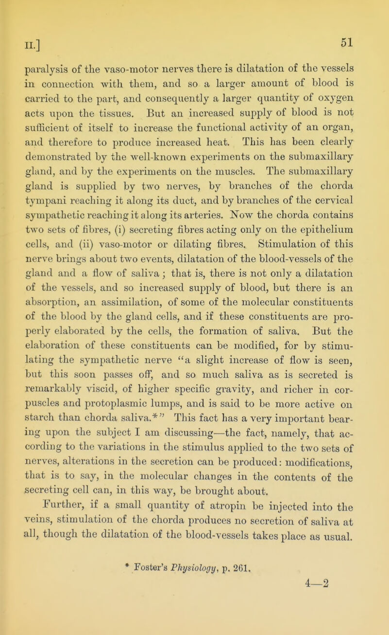 paralysis of the vaso-motor nerves there is dilatation of the vessels in connection with them, and so a larger amount of blood is carried to the part, and consequently a larger quantity of oxygen acts upon the tissues. But an increased supply of blood is not sufficient of itself to increase the functional activity of an organ, and therefore to produce increased heat. This has been clearly demonstrated by the well-known expei'iments on the submaxillary gland, and by the experiments on the muscles. The submaxillary gland is supplied by two nerves, by branches of the chorda tympani reaching it along its duct, and by bi-anches of the cervical sympathetic reaching it along its arteries. Now the chorda contains two sets of fibres, (i) secreting fibres acting only on the epithelium cells, and (ii) vaso-motor or dilating fibres. Stimulation of this nerve brings about two events, dilatation of the blood-vessels of the gland and a flow of saliva; that is, there is not only a dilatation of the vessels, and so increased supply of blood, but there is an absorption, an assimilation, of some of the molecular constituents of the blood by the gland cells, and if these constituents are pro- perly elaborated by the cells, the formation of saliva. But the elaboration of these constituents can be modified, for by stimu- lating the sympathetic nerve a slight increase of flow is seen, but this soon passes off, and so much saliva as is secreted is remarkably viscid, of higher specific gravity, and richer in cor- puscles and protoplasmic lumps, and is said to be more active on starch than chorda saliva.* This fact has a very important bear- ing upon the subject I am discussing—the fact, namely, that ac- cording to the variations in the stimulus applied to the two sets of nerves, alterations in the secretion can be produced: modifications, that is to say, in the molecular changes in the contents of the secreting cell can, in this way, be brought about. Further, if a small quantity of atropin be injected into the veins, stimulation of the chorda produces no secretion of saliva at all, though the dilatation of the blood-vessels takes place as usual. • Foster's Physiology, p. 261. 4—2