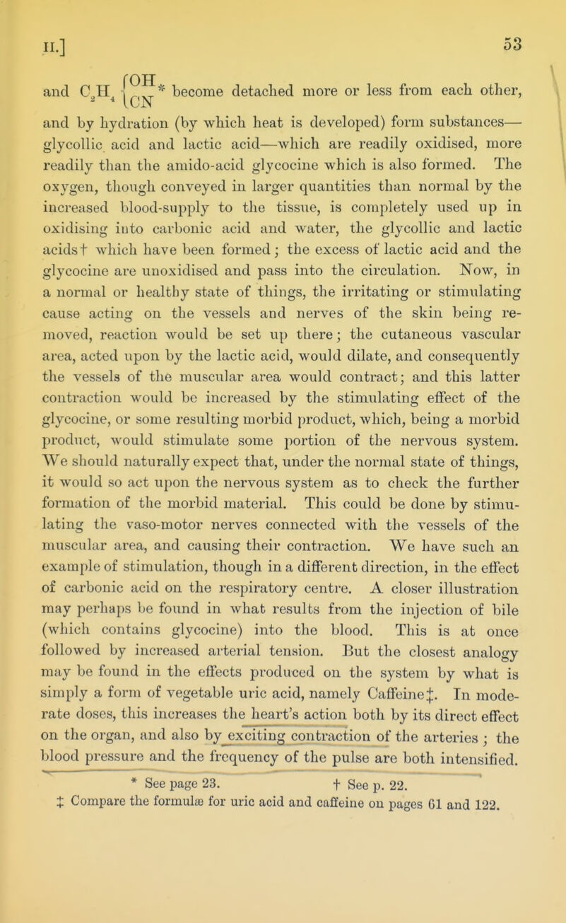 n.] and C,,H become detached more or less from each other, and by hydration (by which heat is developed) form substances— glycollic acid and lactic acid—which are readily oxidised, more readily than the amido-acid glycocine which is also formed. The oxygen, tliough conveyed in larger quantities than normal by the increased blood-supply to the tissue, is completely used up in oxidising into carbonic acid and water, the glycollic and lactic acidst which have been formed; the excess of lactic acid and the glycocine are unoxidised and pass into the circulation. Now, in a normal or healthy state of things, the irritating or stimulating cause acting on the vessels and nerves of the skin being re- moved, reaction would be set up there; the cutaneous vascular area, acted upon by the lactic acid, would dilate, and consequently the vessels of the muscular area would contract; and this latter contraction would be increased by the stimulating effect of the glycocine, or some resulting morbid product, which, being a morbid product, would stimulate some portion of the nervous system. We should naturally expect that, under the normal state of things, it would so act upon the nervous system as to check the further formation of the morbid material. This could be done by stimu- lating the vaso-motor nerves connected with the vessels of the muscular area, and causing their contraction. We have such an example of stimulation, though in a different direction, in the effect of carbonic acid on the respiratory centre. A closer illustration may perhaps be found in what results from the injection of bile (which contains glycocine) into the blood. This is at once followed by increased arterial tension. But the closest analogy may be found in the effects produced on the system by what is simply a form of vegetable uric acid, namely Caffeine J. In mode- rate doses, this increases the heart's action both by its direct effect on the organ, and also by_exciting contraction of the arteries ; the blood pressure and the frequency of the pulse are both intensified. X Compare the formula) for uric acid and caffeine ou pages Gl and 122.