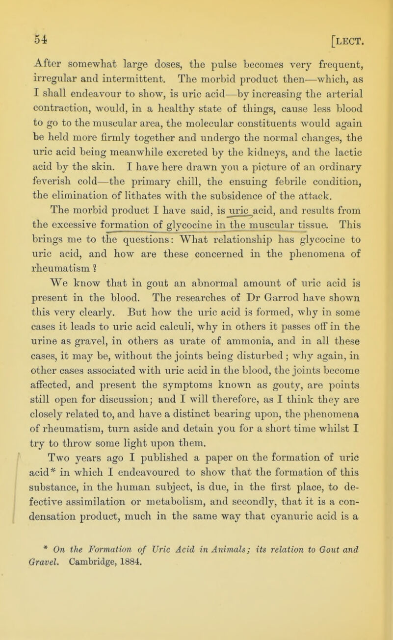 After somewhat large doses, the pulse becomes very frequent, irregular and intermittent. The morbid product then—which, as I shall endeavour to show, is uric acid—by increasing the arterial contraction, would, in a healthy state of things, cause less blood to go to the muscular area, the molecular constituents would again be held more firmly together and undergo the normal changes, the uric acid being meanwhile excreted by the kidneys, and the lactic acid by the skin. I have here drawn you a picture of an ordinary feverish cold—the primary chill, the ensuing febrile condition, the elimination of lithates with the subsidence of the attack. The morbid product I have said, isjiric acid, and results from the excessive formation of glycocine in the muscular tissue. This brings me to the questions: What relationship has glycocine to uric acid, and how are these concerned in the phenomena of rheumatism ] We know that in gout an abnormal amount of uric acid is present in the blood. The researches of Dr Garrod have shown this veiy clearly. But how the uric acid is formed, why in some cases it leads to uric acid calculi, why in others it passes off in the urine as gravel, in others as urate of ammonia, and in all these cases, it may be, without the joints being disturbed ; why again, in other cases associated with uric acid in the blood, the joints become affected, and present the symptoms known as gouty, are points still open for discussion; and I will therefore, as I think they are closely related to, and have a distinct bearing upon, the phenomena of rheumatism, turn aside and detain you for a short time whilst I try to throw some light upon them. Two years ago I published a paper on the formation of uric acid* in which I endeavoured to show that the formation of this substance, in the human subject, is due, in the first place, to de- fective assimilation or metabolism, and secondly, that it is a con- densation product, much in the same way that cyanuric acid is a * On the Formation of Uric Acid in Animals; its relation to Gout and Gravel. Cambridge, 1884.