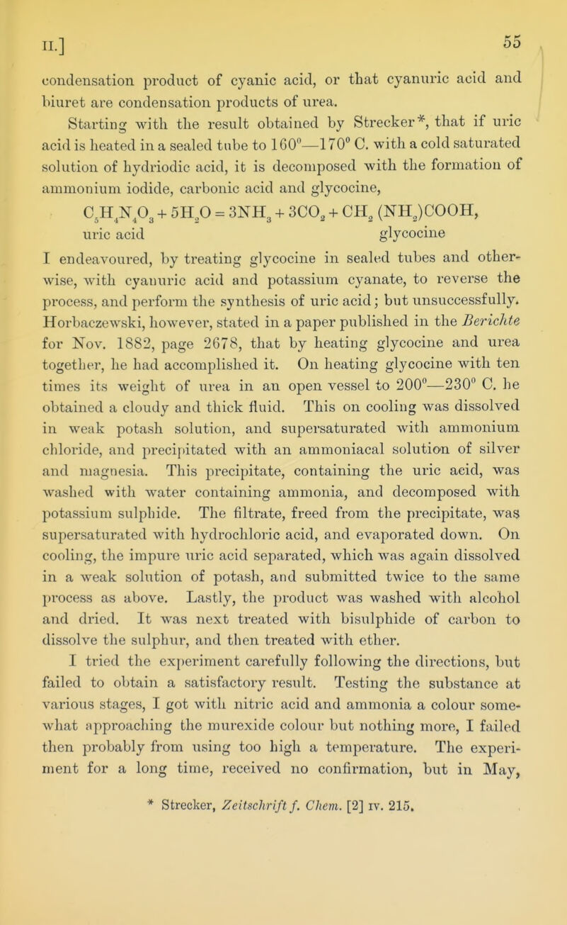 condensation product of cyanic acid, or that cyanuric acid and biuret are condensation products of urea. Starting with the result obtained by Strecker*, that if uric acid is heated in a sealed tube to 160—170 C. with a cold saturated solution of hydriodic acid, it is decomposed with the formation of ammonium iodide, carbonic acid and glycocine, aH^Np3 + 5Hp = 3NH3 + SCO, + CH, (NH,)COOH, uric acid glycocine I endeavoured, by treating glycocine in sealed tubes and other- wise, with cyanuric acid and potassium cyanate, to reverse the process, and perform the synthesis of uric acid; but unsuccessfully. Horbaczewski, however, stated in a paper published in the Berichte for Nov. 1882, page 2678, that by heating glycocine and urea together, he had accomplished it. On heating glycocine with ten times its weight of urea in an open vessel to 200—230 C. he obtained a cloudy and thick fluid. This on cooling was dissolved in weak potash solution, and supersaturated with ammonium chloride, and preci[>itated with an ammoniacal solution of silver and magnesia. This precipitate, containing the uric acid, was washed with water containing ammonia, and decomposed with potassium sulphide. The filtrate, freed from the precipitate, was supersaturated with hydrochloric acid, and evaporated down. On cooling, the impure ui'ic acid separated, which was again dissolved in a weak sohition of potash, and submitted twice to the same process as above. Lastly, the product was washed with alcohol and dried. It was next treated with bisulphide of carbon to dissolve the sulphur, and then treated with ether, I tried the exi)eriment carefully following the directions, but failed to obtain a satisfactory result. Testing the substance at various stages, I got with nitric acid and ammonia a colour some- what approaching the murexide colour but nothing more, I failed then probably from using too high a temperature. The experi- ment for a long time, received no confirmation, but in May, * Strecker, Zeitschrift f. Chem. [2] iv, 215.