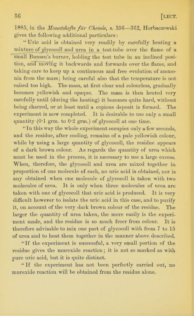 1885, in tlie Monatshefte fur Cheniie, s. 356—3G2, Horbaczewski gives the following additional particulars :  Uric acid is obtained very readily by carefully heating a mixture of ^lycocoll and urea in a test-tube over the flame of a small Bunsen's burner, holding the test tube in an inclined posi- tion, and moving it backwards and forwards over the Hame, and taking care to keep up a continuous and free evolution of ammo- nia from the mass; being careful also that the temperature is not raised too high. The mass, at first clear and colourless, gradually becomes yellowish and opaque. The mass is then heated very carefully until (during the heating) it becomes quite hard, without being charred, or at least until a copious deposit is formed. The experiment is now completed. It is desirable to use only a small quantity (0*1 grm. to 0-2 grm.) of glycocoll at one time. In this way the whole experiment occupies only a few seconds, and the residvie, after cooling, remains of a pale yellowish colour, while by using a large quantity of glycocoll, the residue appears of a dark brown colour. As regards the quantity of urea which must be used in the process, it is necessary to use a large excess. When, therefore, the glycocoll and urea are mixed together in proportion of one molecule of each, no uric acid is obtained, nor is any obtained when one molecule of glycocoll is taken with two molecules of urea. It is only when three molecules of urea are taken with one of glycocoll that uric acid is produced. It is very difficult however to isolate the uric acid in this case, and to purify it, on account of the very dark brown colour of the residue. The larger the quantity of urea taken, the more easily is the experi- ment made, and the residue is so much freer from colour. It is therefore advisable to mix one part of glycocoll with from 7 to 15 of urea and to heat them together in the manner above described. If the experiment is successful, a very small portion of the i-esidue gives the murexide reaction; it is not so marked as with pure uric acid, but it is quite distinct.  If the experiment has not been perfectly carried out, no murexide reaction will be obtained from the residue alone.