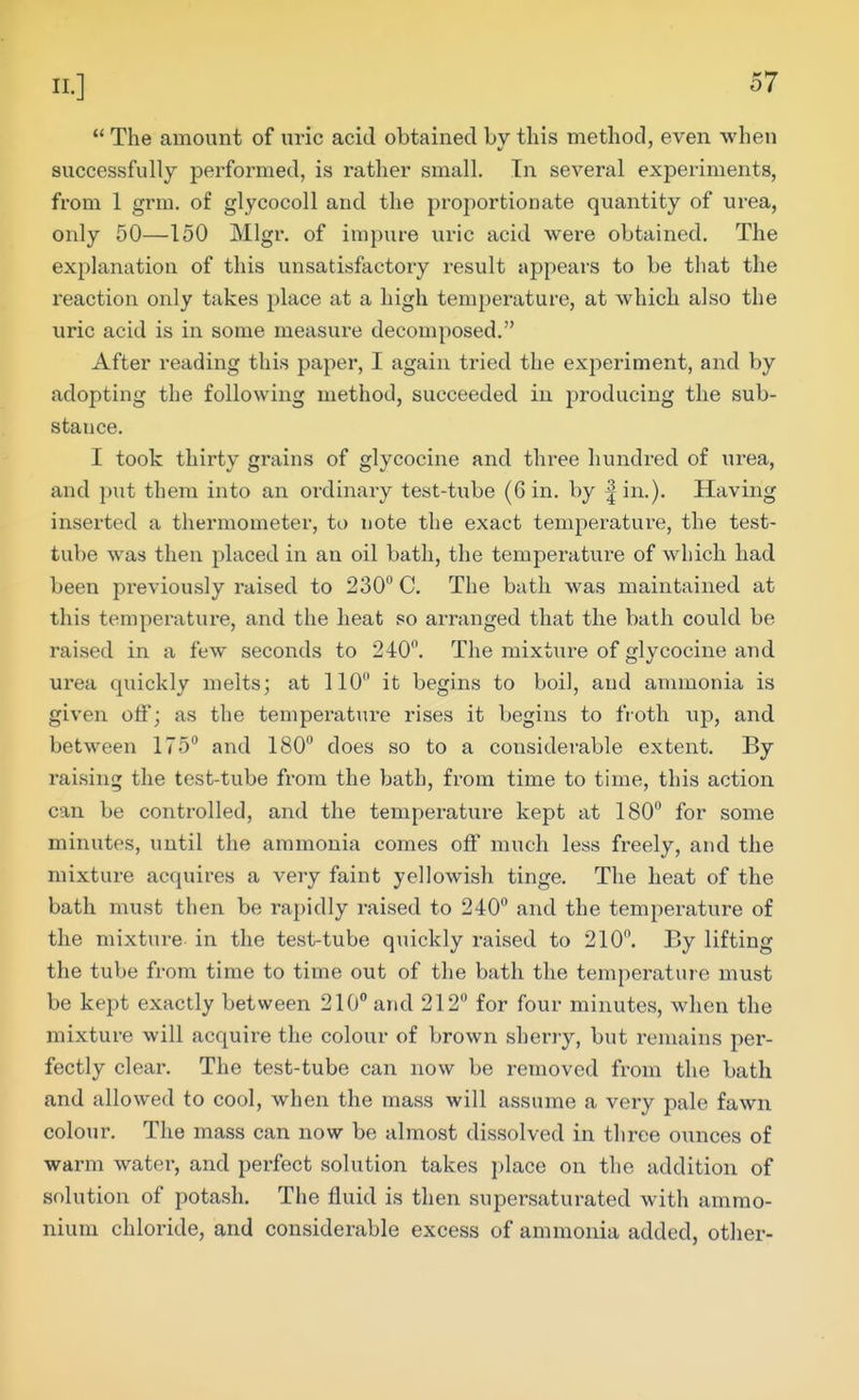  The amount of uric acid obtained bv this method, even when successfully performed, is rather small. In several experiments, from 1 grm. of glycocoll and the proportionate quantity of urea, only 50—150 Mlgr. of impure uric acid were obtained. The explanatiou of this unsatisfactory result appears to be that the reaction only takes place at a high temperature, at which also the uric acid is in some measure decomposed. After reading this paper, I again tried the experiment, and by adopting the following method, succeeded in producing the sub- stance. I took thirty grains of glycocine and three hundred of urea, and put them into an ordinary test-tube (6 in. by |in.). Having inserted a thermometer, to note the exact temperature, the test- tube was then placed in an oil bath, the temperature of which had been previously raised to 230° C. The bath was maintained at this temperature, and the heat so arranged that the bath could be raised in a few seconds to 240. The mixture of glycocine and urea quickly melts; at 110 it begins to boi], and ammonia is given off; as the temperature rises it begins to fioth np, and between 175° and 180° does so to a considerable extent. By raising the test-tube from the bath, from time to time, this action can be controlled, and the temperature kept at 180° for some minutes, until the ammonia comes off much less freely, and the mixture acquires a very faint yellowish tinge. The heat of the bath must then be rapidly raised to 240 and the temperature of the mixture in the test-tube quickly raised to 210. By lifting the tube from time to time out of the bath the temperature must be kejst exactly between 210 and 212 for four minutes, when the mixture will acquire the colour of brown sherry, but remains per- fectly clear. The test-tube can now be removed from the bath and allowed to cool, when the mass will assume a very pale fawn colour. The mass can now be almost dissolved in three ounces of warm water, and perfect solution takes place on the addition of solution of potash. The fluid is then supersaturated with ammo- nium chloride, and considerable excess of ammonia added, otlier-