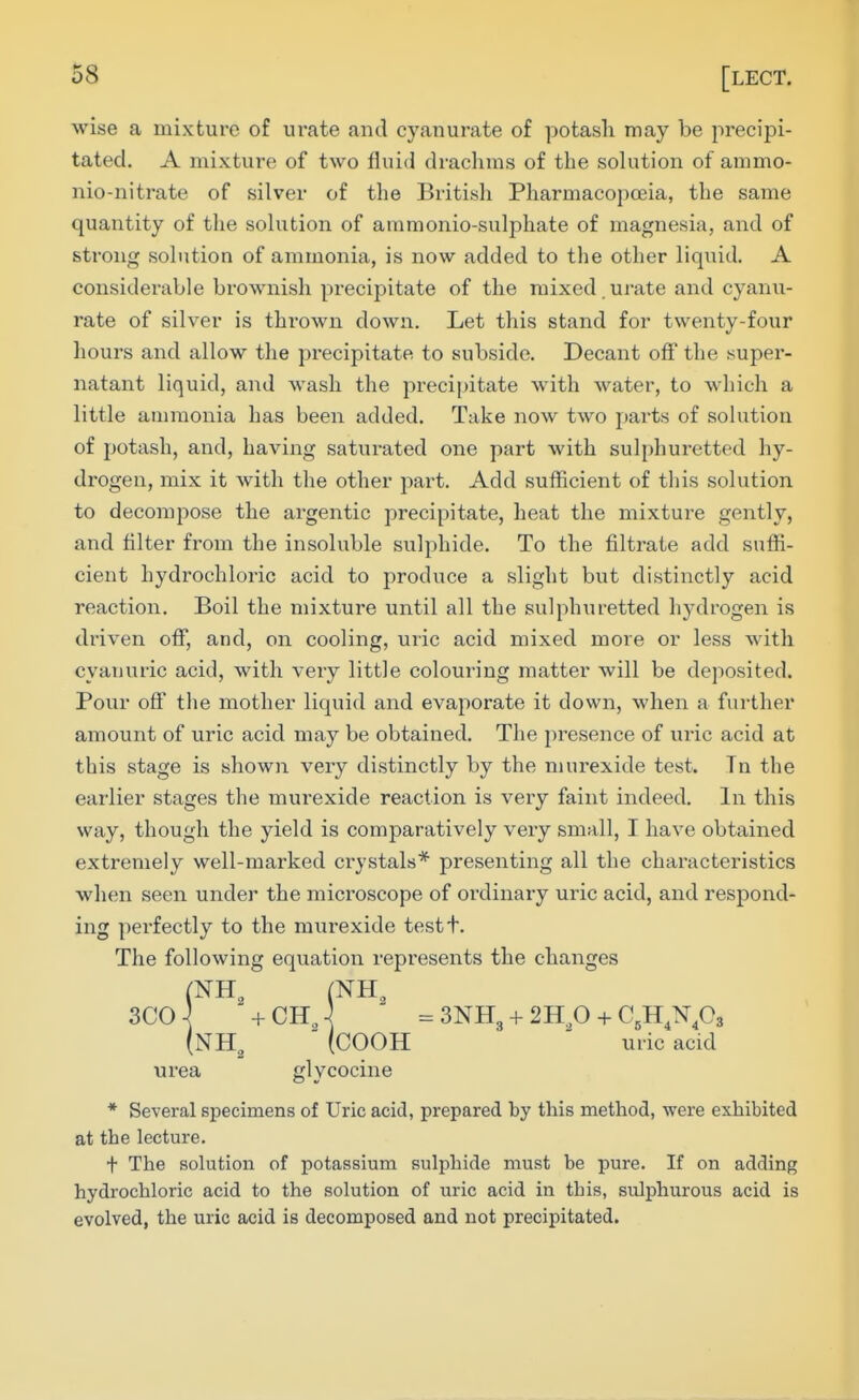 wise a mixture of urate and cyanurate of potash may be precipi- tated. A mixture of two fluid drachms of the solution of ammo- nio-nitrate of silver of the British Pharmacopoeia, the same quantity of the sohition of ammonio-sulphate of magnesia, and of strong solution of ammonia, is now added to the other liquid. A considerable brownish precipitate of the mixed , urate and cyanii- rate of silver is thrown down. Let this stand for twenty-four hours and allow the precipitate to subside. Decant off the super- natant liquid, and wash the precipitate with water, to which a little ammonia has been added. Take now two parts of solution of potash, and, having satui-ated one part with sulphuretted hy- drogen, mix it with the other part. Add sufficient of this solution to decompose the argentic precipitate, heat the mixture gently, and filter from the insoluble sulphide. To the filtrate add suffi- cient hydrochloric acid to produce a slight but distinctly acid reaction. Boil the mixture until all the sulphuretted hydrogen is driven off, and, on cooling, uric acid mixed more or less with cyanuric acid, with very little colouring matter will be deposited. Pour off the mother liquid and evaporate it down, when a further amount of uric acid may be obtained. The presence of uric acid at this stage is shown very distinctly by the murexide test. Tn the earlier stages the murexide reaction is very faint indeed. In this way, though the yield is comparatively very small, I have obtained extremely well-marked crystals* presenting all the characteristics when seen under the microscope of ordinary uric acid, and respond- ing perfectly to the murexide testt. The following equation represents the changes (NH, (NH, (NH,  (COOH  uric acid urea glycocine * Several specimens of Uric acid, prepared by this method, were exhibited at the lecture. t The solution of potassium sulphide must be pure. If on adding hydrochloric acid to the solution of uric acid in this, sulphurous acid is evolved, the uric acid is decomposed and not precipitated.