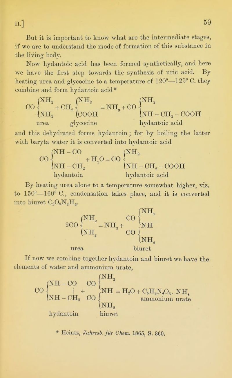 But it is important to know what are the intermediate stages, if we are to understand the mode of formation of this substance in the living body. Now hydantoic acid has been formed synthetically, and here we have the first step towards the synthesis of uric acid. By heating urea and glycocine to a temperature of 120—125 C. they combine and form hydantoic acid* {NH2 (COOH (NH - CH2 - COOH urea glycocine hydantoic acid and this dehydrated forms hydantoin; for by boiling the latter with baryta water it is converted into hydantoic acid (NH - CO (NHa CO I + H.,0 - CO \ (NH - CH2 (nH - CH2 - COOH hydantoin hydantoic acid By heating urea alone to a temperature somewhat higher, viz. to 150—160 C, condensation takes place, and it is converted into biuret CaOaNgHg. (NH, CO 200-^ ' = NH3 + ;nh (nh^ CO Inh, urea biuret If now we combine together hydantoin and biuret we have the elements of water and ammonium urate, (NH - CO CO j CO j I + NH = H.,0 + C5H3NA • NH, (NH-CH2 CO) ammonium urate [NH, hydantoin biuret * Heintz, Jahresb.fiir Chem. 1865, S. 360.