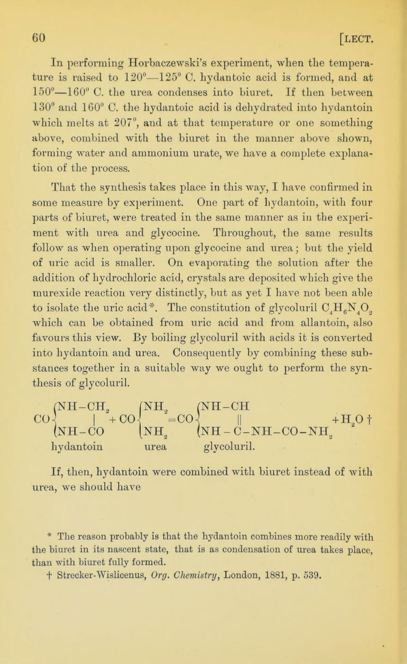 In performing Horbaczewski's experiment, when the tempera- ture is raised to 120—125° C. hydantoic acid is formed, and at 150—160 C. the urea condenses into biuret. If then between 130 and 160 C. the hydantoic acid is dehydrated into hydantoin which melts at 207, and at that temperature or one something above, combined with the biuret in the manner above shown, forming water and ammonium urate, we have a coiuj^lete explana- tion of the process. That the synthesis takes place in this way, I have confirmed in some measure by ex])eriment. One part of hydantoin, with four parts of biuret, were treated in the same manner as in the experi- ment with urea and glycocine. Throughout, the same results follow as when operating upon glycocine and urea; but the yield of uric acid is smaller. On evaporating the solution after the addition of hydrochloric acid, crystals are deposited which give the murexide reaction very distinctly, but as yet I have not been able to isolate the uric acid*. The constitution of glycoluril C^HgN^O, which can be obtained from uric acid and from allantoin, also favours this view. By boiling glycoluril with acids it is converted into hydantoin and urea. Consequently by combining these sub- stances together in a suitable way we ought to perform the syn- thesis of glycoluril. (NH-CH, (NH, (NH-CH CO-^ I +C0\ =C0\ II +HOt (nh-co [nh^ (nh-c-nh-co-nh^ hydantoin urea glycoluril. If, then, hydantoin were combined with biuret instead of with urea, we should have * The reason probably is that the hydantoin combines more readily with the biuret in its nascent state, that is as condensation of urea takes place, than with biuret fully formed. + Strecker-Wislicenus, Org. Cheviistry, London, 1881, p. 539.