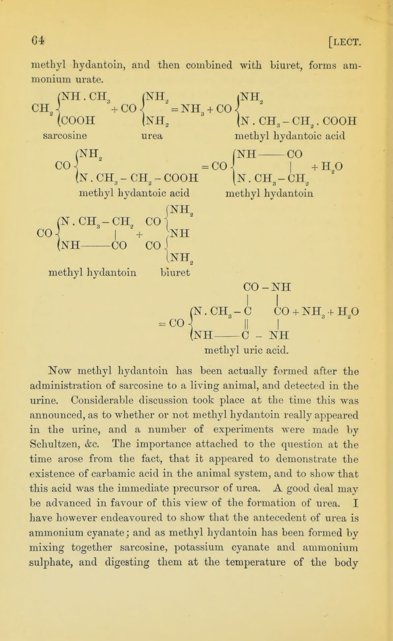 (COOH sarcosine urea methyl hydantoin, and then combined witli biuret, forms am- monium urate. (NH. CH3 ' ' ^ ' (n . CH3 - CH^. COOH methyl hydantoic acid (NH^ [NH CO CO] =col (n . CH, - CH, - COOH methyl hydantoic acid (N.CH3-CH^ CO- CO-^ i + NH (NH CO CO J Inh, N. CH -CH, methyl hydantoin + H,0 methyl hydantoin biuret CO-NH CO rN. CH3-C CO + NH3 -f- up NH C - NH methyl uric acid. Now methyl hydantoin has been actually formed after the administration of sarcosine to a living animal, and detected in the urine. Considerable discussion took place at the time this was announced, as to whether or not methyl hydantoin really appeared in the urine, and a number of experiments were made by Schultzen, &c. The importance attached to the question at the time arose from the fact, that it appeared to demonstrate the existence of carbamic acid in the animal system, and to show that this acid was the immediate precursor of urea. A good deal may be advanced in favour of this view of the formation of mea,. I have however endeavoured to show that the antecedent of urea is ammonium cyanate; and as methyl hydantoin has been formed by mixing together sarcosine, potassium cyanate and ammonium sulphate, and digesting them at the temperature of the body