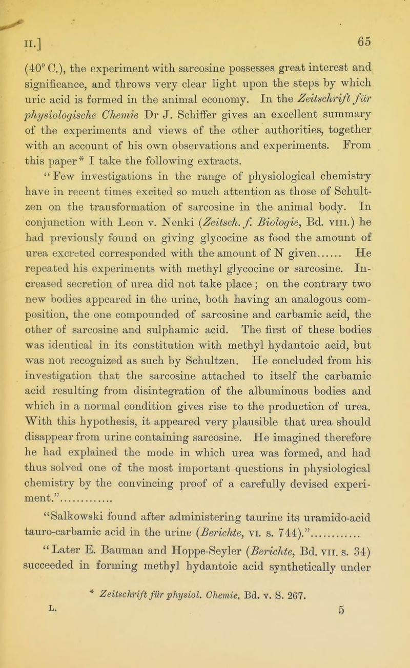 (40° C), the experiment with sarcosine possesses great interest and significance, and throws very clear light upon the steps by which uric acid is formed in the animal economy. In the Zeitschrift fur physiologische Chemie Dr J. SchifFer gives an excellent summary of the experiments and views of the other authorities, together with an account of his own observations and experiments. From this paper* I take the following extracts. Few investigations in the range of physiological chemistry have in recent times excited so much attention as those of Schult- zen on the transformation of sarcosine in the animal body. In conjunction with Leon v. Nenki [Zeitsch.f. Biologie, Bd. viii.) he had previously found on giving glycocine as food the amount of urea excreted corresponded with the amount of N given He repeated his experiments with methyl glycocine or sarcosine. In- creased secretion of urea did not take place; on the contrary two new bodies appeared in the urine, both having an analogous com- position, the one compounded of sarcosine and carbamic acid, the other of sarcosine and sulphamic acid. The first of these bodies was identical in its constitution with methyl hydantoic acid, but was not recognized as such by Schultzen. He concluded from his investigation that the sarcosine attached to itself the carbamic acid resulting from disintegration of the albuminous bodies and which in a normal condition gives rise to the production of urea. With this hypothesis, it appeared very plausible that urea should disappear from urine containing sarcosine. He imagined therefore he had explained the mode in which urea was formed, and had thus solved one of the most important questions in physiological chemistry by the convincing proof of a carefully devised experi- ment. Salkowski found after administering taurine its uramido-acid tauro-carbamic acid in the urine [Berichte, vi. s. 744). Later E. Bauman and Hoppe-Seyler {Berichte, Bd. vii. s. 34) succeeded in forming methyl hydantoic acid synthetically under * Zeitschrift fiir phTjsiol. Chemie, Bd. v. S. 267. 5