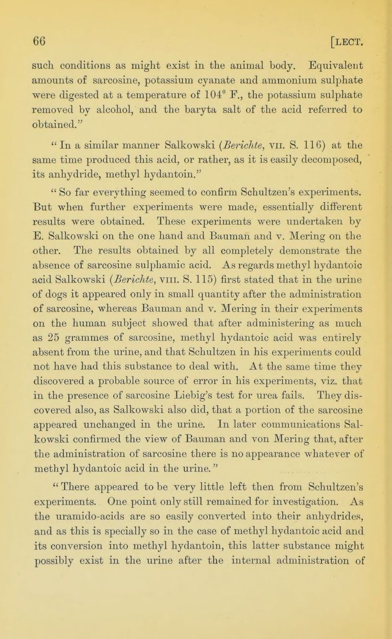 such conditions as might exist in the animal body. Equivalent amounts of sarcosine, potassium cyanate and ammonium sulphate were digested at a temperature of 104° F., the potassium suliihate removed by alcohol, and the baryta salt of the acid referred to obtained. In a similar manner Salkowski {Berichie, Vii. S. 116) at the same time produced this acid, or rather, as it is easily decomposed, its anhydride, methyl hydantoin. So far everything seemed to confirm Schultzen's experiments. But when further experiments were made, essentially different results were obtained. These exjieriments were undertaken by E. Salkowski on the one hand and Bauman and v. Mering on the other. The results obtained by all completely demonstrate the absence of sarcosine sulpLamic acid. As i^egards methyl hydantoic acid Salkowski [Berichte, viii. S. 115) first stated that in the urine of dogs it appeared only in small quantity after the administration of sarcosine, whereas Bauman and v. Mering in their experiments on the human subject showed that after administering as much as 25 grammes of sarcosine, methyl hydantoic acid was entirely absent from the urine, and that Schultzen in his experiments could not have had this substance to deal with. At the same time they discovered a probable source of error in his experiments, viz. that in the presence of sarcosine Liebig's test for urea fails. They dis- covered also, as Salkowski also did, that a portion of the sarcosine appeared unchanged in the urine. In later communications Sal- kowski confirmed the view of Bauman and von Mering that, after the administration of sarcosine there is no appearance whatever of methyl hydantoic acid in the urine. There appeared to be very little left then from Schultzen's experiments. One point only still remained for investigation. As the uramido-acids are so easily converted into their anhydrides, and as this is specially so in the case of methyl hydantoic acid and its conversion into methyl hydantoin, this latter substance might possibly exist in the urine after the internal administration of
