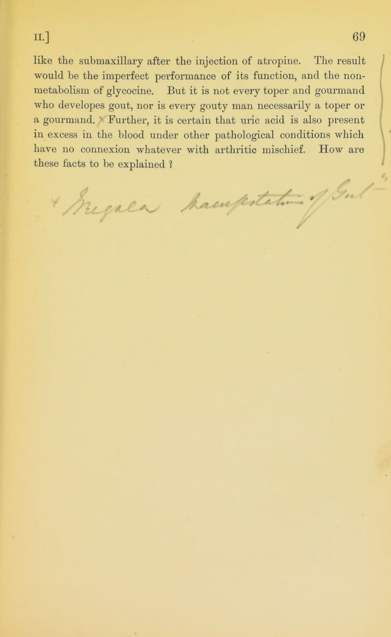 like the submaxillary after the injection of atropine. The result would be the imperfect performance of its function, and the non- metabolism of glycocine. But it is not every toper and gourmand who developes gout, nor is every gouty man necessarily a toper or a gourmand. Further, it is certain that uric acid is also present in excess in the blood under other pathological conditions which have no connexion whatever with arthritic mischief. How are these facts to be explained ?