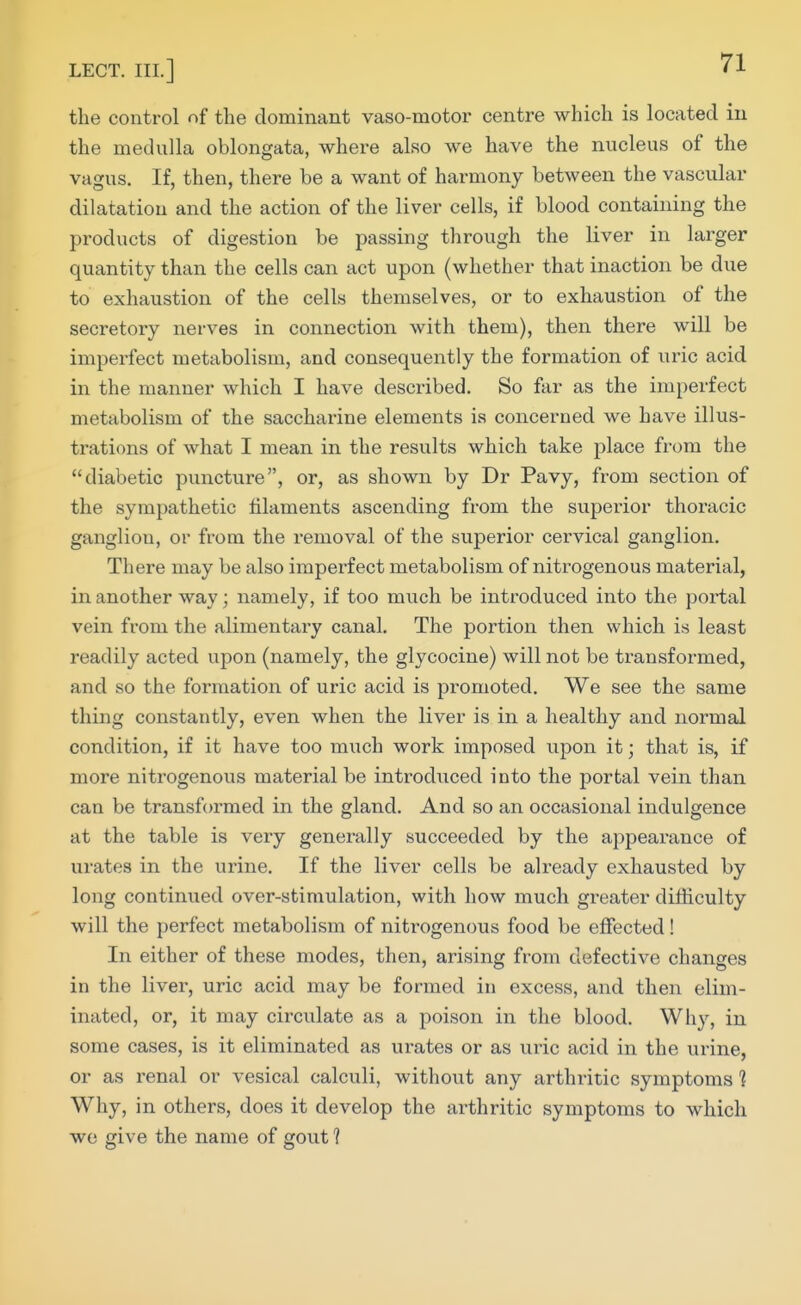 the control of the dominant vaso-motor centre which is located in the medulla oblongata, where also we have the nucleus of the vagus. If, then, there be a want of harmony between the vascular dilatation and the action of the liver cells, if blood containing the products of digestion be passing through the liver in larger quantity than the cells can act upon (whether that inaction be due to exhaustion of the cells themselves, or to exhaustion of the secretory nerves in connection with them), then there will be imperfect metabolism, and consequently the formation of uric acid in the manner which I have described. So far as the imperfect metabolism of the saccharine elements is concerned we have illus- trations of what I mean in the results which take place from the diabetic puncture, or, as shown by Dr Pavy, from section of the sympathetic filaments ascending from the supeiior thoracic ganglion, or from the removal of the superior cervical ganglion. There may be also imperfect metabolism of nitrogenous material, in another way; namely, if too much be introduced into the portal vein from the alimentary canal. The portion then which is least readily acted upon (namely, the glycocine) will not be transformed, and so the formation of uric acid is promoted. We see the same thing constantly, even when the liver is in a healthy and normal condition, if it have too much work imposed upon it; that is, if more nitrogenous material be introduced into the portal vein than can be transformed in the gland. And so an occasional indulgence at the table is very generally succeeded by the appearance of urates in the urine. If the liver cells be already exhausted by long continued over-stimulation, with how much greater difficulty will the perfect metabolism of niti-ogenous food be effected! In either of these modes, then, arising from defective changes in the liver, uric acid may be formed in excess, and then elim- inated, or, it may circulate as a poison in the blood. Why, in some cases, is it eliminated as urates or as uric acid in the urine, or as renal or vesical calculi, without any arthritic symptoms 1 Why, in others, does it develop the arthritic symptoms to which we give the name of gout ?