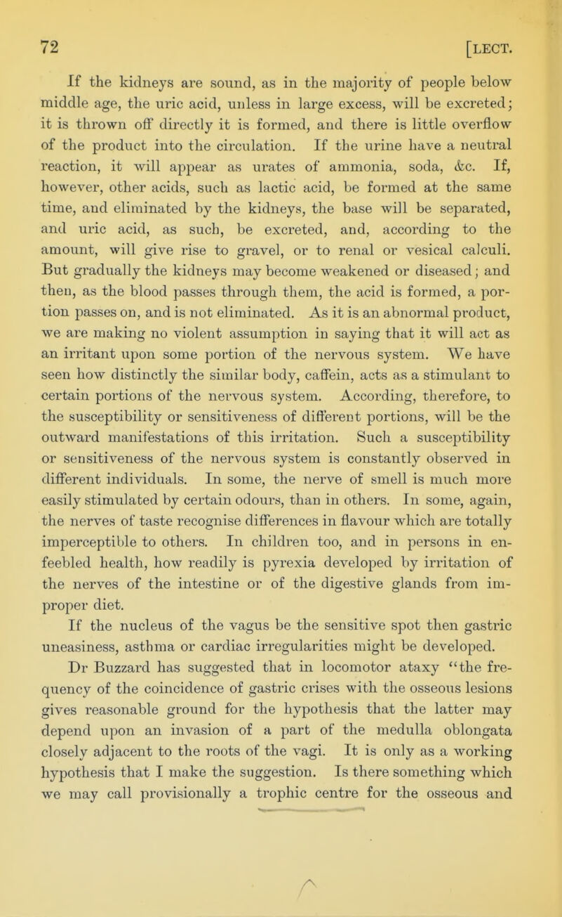 If the kidneys are sound, as in the majority of people below- middle age, the uric acid, unless in large excess, will be excreted; it is thrown off directly it is formed, and there is little overflow of the product into the circulation. If the urine have a neutral reaction, it will appear as ui'ates of ammonia, soda, &c. If, however, other acids, such as lactic acid, be formed at the same time, and eliminated by the kidneys, the base will be separated, and uric acid, as such, be excreted, and, according to the amount, will give rise to gravel, or to renal or vesical calculi. But gradually the kidneys may become weakened or diseased; and then, as the blood passes through them, the acid is formed, a por- tion passes on, and is not eliminated. As it is an abnormal product, we are making no violent assumption in saying that it will act as an irritant upon some portion of the nervous system. We have seen how distinctly the similar body, caffein, acts as a stimulant to certain portions of the nervous system. According, therefore, to the susceptibility or sensitiveness of different portions, will be the outward manifestations of this irritation. Such a susceptibility or sensitiveness of the nervous system is constantly observed in different individuals. In some, the nerve of smell is much more easily stimulated by certain odours, than in others. In some, again, the nerves of taste recognise differences in flavour which are totally imperceptible to others. In children too, and in persons in en- feebled health, how readily is pyrexia developed by irritation of the nerves of the intestine or of the digestive glands from im- proper diet. If the nucleus of the vagus be the sensitive spot then gastric uneasiness, asthma or cardiac irregularities might be developed. Dr Buzzaid has suggested that in locomotor ataxy the fre- quency of the coincidence of gastric ci-ises with the osseous lesions gives reasonable ground for the hypothesis that the latter may depend upon an invasion of a part of the medulla oblongata closely adjacent to the roots of the vagi. It is only as a working hypothesis that I make the suggestion. Is there something which we may call provisionally a trophic centre for the osseous and