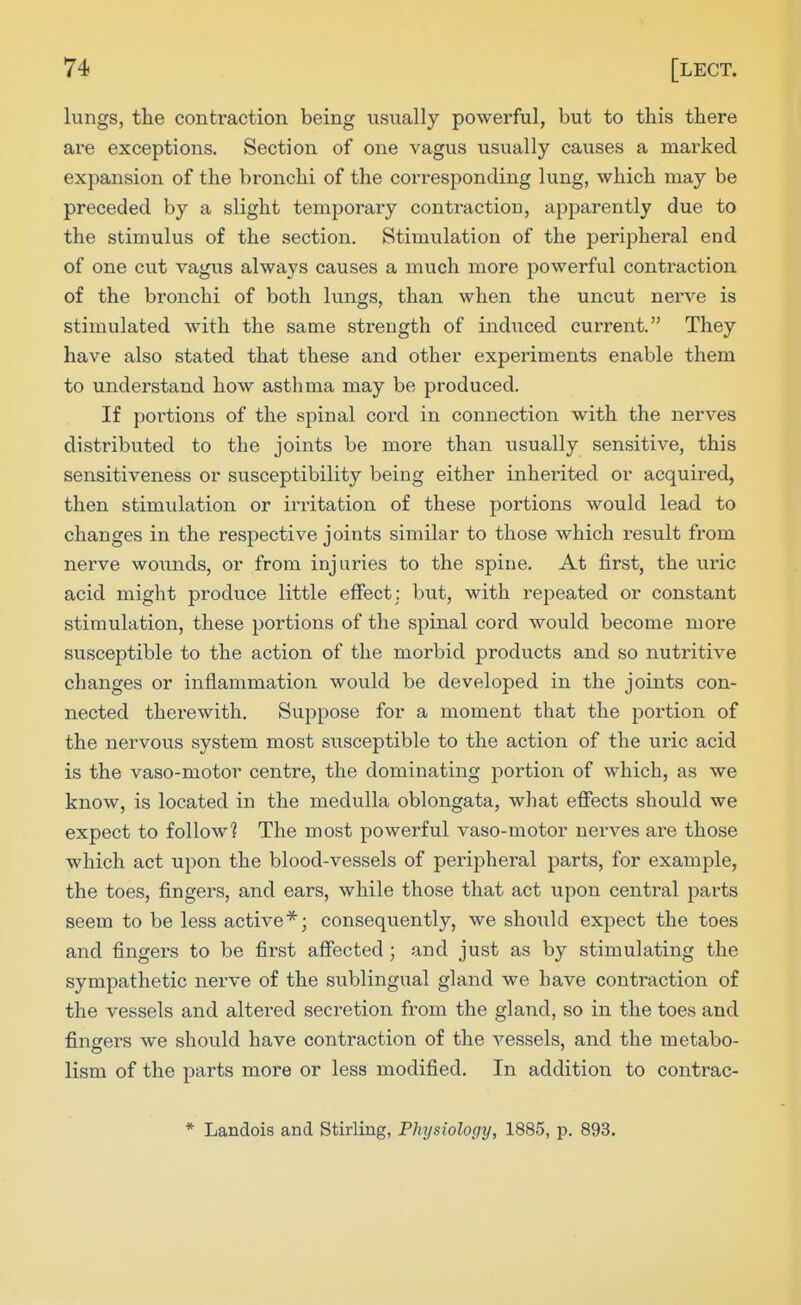 lungs, the contraction being usually powerful, but to this there are exceptions. Section of one vagus usually causes a marked expansion of the bronchi of the corresponding lung, which may be preceded by a slight temporary contraction, apparently due to the stimulus of the section. Stimulation of the peripheral end of one cut vagus always causes a much more powerful contraction of the bronchi of both lungs, than when the uncut nerve is stimulated with the same sti'ength of induced current. They have also stated that these and other experiments enable them to understand how asthma may be produced. If poi'tions of the spinal cord in connection with the nerves distributed to the joints be more than usually sensitive, this sensitiveness or susceptibility being either inherited or acquired, then stimulation or irritation of these portions would lead to changes in the respective joints similar to those which result from nerve woimds, or from injuries to the spine. At first, the viiic acid might produce little effect; but, with repeated or constant stimulation, these portions of the spinal cord would become more susceptible to the action of the morbid products and so nutritive changes or inflammation would be developed in the joints con- nected therewith. Suppose for a moment that the portion of the nervous system most susceptible to the action of the ui'ic acid is the vaso-motor centre, the dominating portion of which, as we know, is located in the medulla oblongata, what effects should we expect to follow? The most powerful vaso-motor nerves are those which act upon the blood-vessels of peripheral parts, for example, the toes, fingers, and ears, while those that act upon central parts seem to be less active*; consequently, we should expect the toes and fingei's to be first affected ; and just as by stimulating the sympathetic nei've of the sublingual gland we have contraction of the vessels and altered secretion from the gland, so in the toes and fingers we should have contraction of the vessels, and the metabo- lism of the parts more or less modified. In addition to contrac- * Landois and Stirling, Physiology, 1885, p. 893.