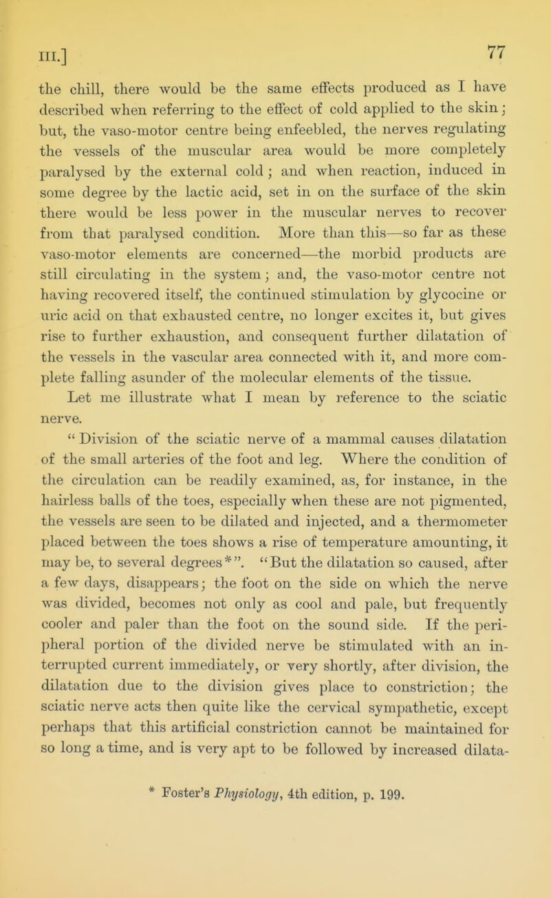 the chill, there would be the same effects produced as I have described when referring to the effect of cold applied to the skin; but, the vaso-motor centre being enfeebled, the nerves regulating the vessels of the muscular area would be more completely paralysed by the external cold ; and when reaction, induced in some degree by the lactic acid, set in on the surface of the skin there would be less power in the muscular nerves to recovei' from that paralysed condition. More than this—so far as these vaso-motor elements are concerned—the morbid products are still circulating in the system; and, the vaso-motor centre not having recovered itself, the continued stimulation by glycocine or uric acid on that exhausted centre, no longer excites it, but gives rise to further exhaustion, and consequent further dilatation of the vessels in the vascular ai^ea connected with it, and more com- plete falling asunder of the molecular elements of the tissue. Let me illustrate what I mean by reference to the sciatic nerve.  Division of the sciatic nerve of a mammal caiises dilatation of the small arteries of the foot and leg. Where the condition of the circulation can be readily examined, as, for instance, in the hairless balls of the toes, especially when these are not pigmented, the vessels are seen to be dilated and injected, and a thermometer placed between the toes shows a rise of temperature amounting, it may be, to several degrees*. But the dilatation so caused, after a few days, disappears; the foot on the side on which the nerve was divided, becomes not only as cool and pale, but frequently cooler and paler than the foot on the sound side. If the peri- pheral portion of the divided nerve be stimulated with an in- terrupted current immediately, or very shortly, after division, the dilatation due to the division gives place to constriction; the sciatic nerve acts then quite like the cervical sympathetic, except perhaps that this artificial constriction cannot be maintained for so long a time, and is very apt to be followed by increased dilata- * Foster's Physiology, 4th edition, p. 199.