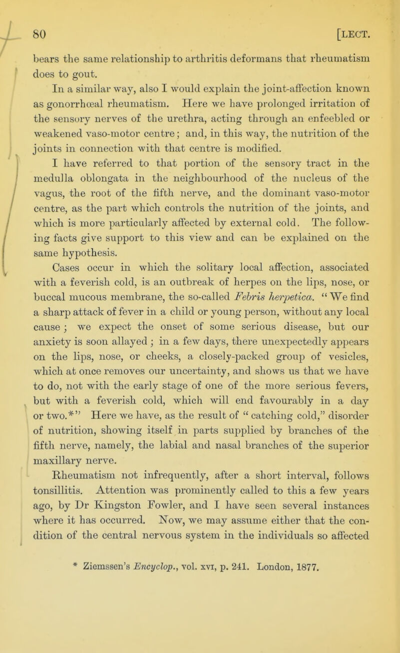 bears the same relationship to arthritis deformans that rheumatism does to gout. In a similar way, also I would explain the joint-affection known as gonorrhoeal rheumatism. Here we have prolonged irritation of the sensory nerves of the urethra, acting through an enfeebled or weakened vaso-motor centre; and, in this way, the nutrition of the joints in connection with that centre is modified. I have referred to that portion of the sensory tract in the medulla oblongata in the neighbourhood of the nucleus of the vagus, the root of the fifth nerve, and the dominant vaso-motor centre, as the part which controls the nutrition of the joints, and which is more particularly affected by external cold. The follow- ing facts give support to this view and can be explained on the same hypothesis. Cases occur in which the solitary local affection, associated with a feverish cold, is an outbreak of herpes on the lips, nose, or buccal mucous membrane, the so-called Febris heiyetica. We find a sharp attack of fever in a child or young person, without any local cause ; we expect the onset of some serious disease, but our anxiety is soon allayed ; in a few days, there unexpectedly appears on the lips, nose, or cheeks, a closely-packed group of vesicles, which at once removes our uncertainty, and shows us that we have to do, not with the early stage of one of the more serious fevers, but with a feverish cold, which will end favourably in a day or two.* Here we have, as the result of catching cold, disorder of nutrition, showing itself in parts supplied by branches of the fifth nerve, namely, the labial and nasal branches of the superior maxillary nerve. Rheumatism not infrequently, after a short interval, follows tonsillitis. Attention was prominently called to this a few years ago, by Dr Kingston Fowler, and I have seen several instances where it has occurred. Now, we may assume either that the con- dition of the central nervous system in the individuals so affected * Ziemssen's Encyclop., vol. xvi, p. 241. London, 1877.